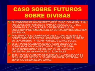 CASO SOBRE FUTUROS SOBRE DIVISAS EL VENDEDOR DE UN CONTRATO DE FUTURO  DOLAR/SOL A UN PRECIO DE 2.23 POR DOLAR, HARA ENTREGA AL VCTO DEL CONTRATO $ 10O,000. POR EL QUE RECIBIRA 223,000 SOLES.CON INDEPENDENCIA DE LA COTIZACION DEL DOLAR EN ESA FECHA.. POR SU PARTE EL COMPRADOR DEL FUTURO ADQUIERE EL COMPROMISO DE ACEPTAR LOS $100,000 DOLARES EL DIA DE SU VENCIMIENTO  Y PAGAR POR ELLOS 223,000 SOLES. SI EL TIPO DE CAMBIO HA SUBIDO A 2.26 SOL/DOLAR EL COMPRADOR DEL CONTRATO DE FUTUROS SE VERA BENEFICIADO CON LA DIFERENCIA DE LO PACTADO Y OBTENDRA UNA GANANCIA DE S/. 3,000 SOLES SI EL TIPO DE CAMBIO HA DESCENDIDO A 2.20SOL/DOLAR SE PERJUDICARA SIENDO EL VENDEDOR QUIEN OBTENDRA LOS BENEFICIOS:3,000(223,000-220,000)  