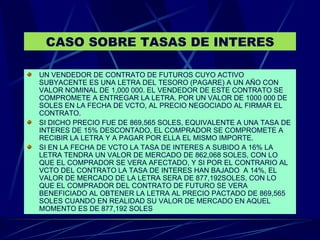 CASO SOBRE TASAS DE INTERES UN VENDEDOR DE CONTRATO DE FUTUROS CUYO ACTIVO SUBYACENTE ES UNA LETRA DEL TESORO (PAGARE) A UN AÑO CON VALOR NOMINAL DE 1,000 000. EL VENDEDOR DE ESTE CONTRATO SE COMPROMETE A ENTREGAR LA LETRA. POR UN VALOR DE 1000 000 DE SOLES EN LA FECHA DE VCTO, AL PRECIO NEGOCIADO AL FIRMAR EL CONTRATO.  SI DICHO PRECIO FUE DE 869,565 SOLES, EQUIVALENTE A UNA TASA DE INTERES DE 15% DESCONTADO, EL COMPRADOR SE COMPROMETE A RECIBIR LA LETRA Y A PAGAR POR ELLA EL MISMO IMPORTE. SI EN LA FECHA DE VCTO LA TASA DE INTERES A SUBIDO A 16% LA LETRA TENDRA UN VALOR DE MERCADO DE 862,068 SOLES, CON LO QUE EL COMPRADOR SE VERA AFECTADO, Y SI POR EL CONTRARIO AL VCTO DEL CONTRATO LA TASA DE INTERES HAN BAJADO  A 14%, EL VALOR DE MERCADO DE LA LETRA SERA DE 877,192SOLES, CON LO QUE EL COMPRADOR DEL CONTRATO DE FUTURO SE VERA BENEFICIADO AL OBTENER LA LETRA AL PRECIO PACTADO DE 869,565 SOLES CUANDO EN REALIDAD SU VALOR DE MERCADO EN AQUEL MOMENTO ES DE 877,192 SOLES 