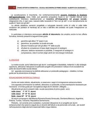 11   [PIANO OFFERTA FORMATIVA – SCUOLA SECONDRIA DI PRIMO GRADO “ALBERTO DA GIUSSANO”]


   La socializzazione è importante, ma contemporaneamente occorre rivalutare la funzione
dell’apprendimento; esso, infatti, può garantire prospettive future e, se i risultati ottenuti sono
soddisfacenti, diventano dialetticamente un incentivo all’integrazione nel gruppo sociale;
integrazione che, in ogni caso, nascerà dalla necessità di “fare con gli altri” e non semplicemente da
quella di “stare con gli altri”.
    Le attività didattiche verranno progettate e sviluppate tenendo conto di volta in volta delle
condizioni dei portatori di handicap da un lato e dall’altro del contesto nel quale l’integrazione va
realizzata.

   In particolare si intendono promuovere attività di laboratorio che amplino anche la loro offerta
formativa, tenendo presenti le seguenti linee guida:

          a)    garantire agli allievi “H” spazi in più
          b)    garantirne, se possibile, la durata annuale
          c)    attivare l’iniziativa per tutti gli allievi “H” della scuola
          d)    sfruttare le competenze di base degli insegnanti di sostegno
          e)    utilizzare, laddove necessario e possibile, 2 insegnanti di sostegno in
                compresenza, visto il numero degli utenti ed i loro bisogni individuali.



IL DISAGIO

   La nostra scuola pone l’attenzione agli alunni svantaggiati e disadattati, mettendo in atto strategie
opportune, attraverso l’attuazione di particolari progetti che prevedono l’utilizzo di ore eccedenti da
parte dei docenti della scuola stessa.
   Un’ apposita commissione ha definito attraverso un protocollo pedagogico – didattico, le linee
guida per la prevenzione al disagio.

EDUACAZIONE INTERCULTURALE

    Anche nel nostro Istituto, attualmente, si osservano i segni di immigrazione extracomunitaria.
    Una apposita commissione ha definito, attraverso un protocollo, la documentazione necessaria per
l’iscrizione e le linee guida per l’accoglienza degli alunni stranieri. (Allegato…..
    Attualmente gli alunni presenti nella scuola secondaria di primo grado sono:
    nelle classi I^ N° 11 alunni
    nelle classi II^ N° 16 alunni
    Nelle classi III^ N° 10 alunni
    Gli alunni provengono dall’Albania,Romania,Russia,Venezuela, Giordania,Marocco, Argentina,
Polonia, Tunisia, Tanzania, Repubblica Domenicana.
    Pertanto , nel corrente anno scolastico, è prevista l’attuazione di un progetto per alunni
extracomunitari che saranno seguiti da un docenti dell’istituto e da personale comunale, per aiutarli
nell’acquisizione degli elementi essenziali della Lingua italiana.
 