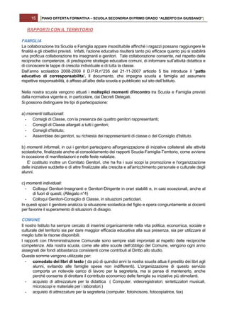 15    [PIANO OFFERTA FORMATIVA – SCUOLA SECONDRIA DI PRIMO GRADO “ALBERTO DA GIUSSANO”]

   RAPPORTI CON IL TERRITORIO

FAMIGLIA
La collaborazione tra Scuola e Famiglia appare insostituibile affinché i ragazzi possano raggiungere le
finalità e gli obiettivi previsti. Infatti, l'azione educativa risulterà tanto più efficace quanto più si stabilirà
una proficua collaborazione tra insegnanti e genitori. Tale collaborazione consente, nel rispetto delle
reciproche competenze, di predisporre strategie educative comuni, di informare sull'attività didattica e
di conoscere le tappe di crescita individuale e di tutta la classe.
Dall’anno scolastico 2008-2009 il D.P.R.n°235 del 21-11-2007 articolo 5 bis introduce il “patto
educativo di corresponsabilita’. Il documento, che impegna scuola e famiglia ad assumere
rispettive responsabilità, è affisso all’albo della scuola e pubblicato sul sito dell’Istituto.

Nella nostra scuola vengono attuati i molteplici momenti d'incontro tra Scuola e Famiglia previsti
dalla normativa vigente e, in particolare, dai Decreti Delegati.
Si possono distinguere tre tipi di partecipazione:

a) momenti istituzionali:
  - Consigli di Classe, con la presenza dei quattro genitori rappresentanti;
  -  Consigli di Classe allargati a tutti i genitori;
  -  Consigli d'Istituto;
  -  Assemblee dei genitori, su richiesta dei rappresentanti di classe o del Consiglio d'Istituto.

b) momenti informali, in cui i genitori partecipano all'organizzazione di iniziative collaterali alle attività
scolastiche, finalizzate anche al consolidamento dei rapporti Scuola-Famiglia-Territorio, come avviene
in occasione di manifestazioni e nelle feste natalizie.
    E' costituito inoltre un Comitato Genitori, che ha fra i suoi scopi la promozione e l'organizzazione
delle iniziative suddette e di altre finalizzate alla crescita e all'arricchimento personale e culturale degli
alunni.

c) momenti individuali:
  -   Colloqui Genitori-Insegnanti e Genitori-Dirigente in orari stabiliti e, in casi eccezionali, anche al
      di fuori di questi; (Allegato n°4)
  -   Colloqui Genitori-Consiglio di Classe, in situazioni particolari.
In questi spazi il genitore analizza la situazione scolastica del figlio e opera congiuntamente ai docenti
per favorire il superamento di situazioni di disagio.

COMUNE
Il nostro Istituto ha sempre cercato di inserirsi organicamente nella vita politica, economica, sociale e
culturale del territorio sia per dare maggior efficacia educativa alla sua presenza, sia per utilizzare al
meglio tutte le risorse disponibili.
I rapporti con l'Amministrazione Comunale sono sempre stati improntati al rispetto delle reciproche
competenze. Alla nostra scuola, come alle altre scuole dell'obbligo del Comune, vengono ogni anno
assegnati dei fondi abbastanza consistenti come contributi al Diritto allo studio.
Queste somme vengono utilizzate per:
   -   comodato dei libri di testo ( da più di quindici anni la nostra scuola attua il prestito dei libri agli
       alunni, evitando alle famiglie spese non indifferenti). L'organizzazione di questo servizio
       comporta un notevole carico di lavoro per la segreteria, ma si pensa di mantenerlo, anche
       perché consente di dirottare il contributo economico delle famiglie su iniziative più stimolanti.
   -   acquisto di attrezzature per la didattica ( Computer, videoregistratori, sintetizzatori musicali,
       microscopi e materiale per i laboratori.)
   -   acquisto di attrezzature per la segreteria (computer, fotoincisore, fotocopiatrice, fax)
 