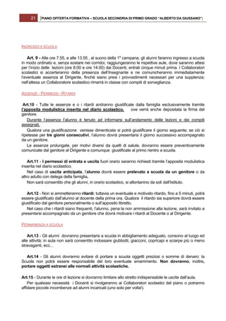 21   [PIANO OFFERTA FORMATIVA – SCUOLA SECONDRIA DI PRIMO GRADO “ALBERTO DA GIUSSANO”]




INGRESSO A SCUOLA

    Art. 9 - Alle ore 7.55, e alle 13.55 , al suono della 1a campana, gli alunni faranno ingresso a scuola
in modo ordinato e, senza sostare nei corridoi, raggiungeranno le rispettive aule, dove saranno attesi
per l’inizio delle lezioni (ore 8.00 e ore 14.00) dai Docenti, entrati cinque minuti prima. I Collaboratori
scolastici si accerteranno della presenza dell’Insegnante e ne comunicheranno immediatamente
l’eventuale assenza al Dirigente, finché siano presi i provvedimenti necessari per una supplenza;
nell’attesa un Collaboratore scolastico rimarrà in classe con compiti di sorveglianza.

ASSENZE - PERMESSI - RITARDI

 Art.10 - Tutte le assenze e o i ritardi andranno giustificate dalla famiglia esclusivamente tramite
l’apposita modulistica inserita nel diario scolastico,      ove verrà anche depositata la firma del
genitore.
   Durante l’assenza l’alunno è tenuto ad informarsi sull’andamento delle lezioni e dei compiti
assegnati.
   Qualora una giustificazione venisse dimenticata si potrà giustificare il giorno seguente; se ciò si
ripetesse per tre giorni consecutivi, l’alunno dovrà presentarsi il giorno successivo accompagnato
da un genitore.
   Le assenze prolungate, per motivi diversi da quelli di salute, dovranno essere preventivamente
comunicate dal genitore al Dirigente e comunque giustificate al primo rientro a scuola.

    Art.11 - I permessi di entrata e uscita fuori orario saranno richiesti tramite l’apposita modulistica
inserita nel diario scolastico.
    Nel caso di uscita anticipata, l’alunno dovrà essere prelevato a scuola da un genitore o da
altro adulto con delega della famiglia.
    Non sarà consentito che gli alunni, in orario scolastico, si allontanino da soli dall’Istituto.

   Art.12 - Non si ammetteranno ritardi; tuttavia un eventuale e motivato ritardo, fino a 5 minuti, potrà
essere giustificato dall’alunno al docente della prima ora. Qualora il ritardo sia superiore dovrà essere
giustificato dal genitore personalmente o sull’apposito libretto.
   Nel caso che i ritardi siano frequenti, l’alunno, pena la non ammissione alla lezione, sarà invitato a
presentarsi accompagnato da un genitore che dovrà motivare i ritardi al Docente o al Dirigente.

PERMANENZA A SCUOLA

    Art.13 - Gli alunni dovranno presentarsi a scuola in abbigliamento adeguato, consono al luogo ed
alle attività; in aula non sarà consentito indossare giubbotti, giacconi, copricapi e sciarpe più o meno
stravaganti, ecc...

  Art.14 - Gli alunni dovranno evitare di portare a scuola oggetti preziosi o somme di denaro: la
Scuola non potrà essere responsabile del loro eventuale smarrimento. Non dovranno, inoltre,
portare oggetti estranei alle normali attività scolastiche.

Art.15 - Durante le ore di lezione si dovranno limitare allo stretto indispensabile le uscite dall’aula.
    Per qualsiasi necessità i Docenti si rivolgeranno ai Collaboratori scolastici del piano o potranno
affidare piccole incombenze ad alunni incaricati (uno solo per volta!).
 