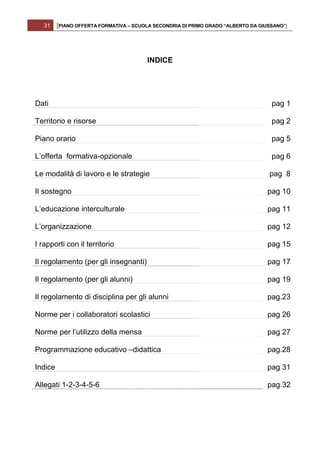 31    [PIANO OFFERTA FORMATIVA – SCUOLA SECONDRIA DI PRIMO GRADO “ALBERTO DA GIUSSANO”]




                                        INDICE




Dati                                                                                pag 1

Territorio e risorse                                                                pag 2

Piano orario                                                                        pag 5

L’offerta formativa-opzionale                                                       pag 6

Le modalità di lavoro e le strategie                                               pag 8

Il sostegno                                                                        pag 10

L’educazione interculturale                                                        pag 11

L’organizzazione                                                                   pag 12

I rapporti con il territorio                                                       pag 15

Il regolamento (per gli insegnanti)                                                pag 17

Il regolamento (per gli alunni)                                                    pag 19

Il regolamento di disciplina per gli alunni                                        pag.23

Norme per i collaboratori scolastici                                               pag 26

Norme per l’utilizzo della mensa                                                   pag 27

Programmazione educativo –didattica                                                pag.28

Indice                                                                             pag 31

Allegati 1-2-3-4-5-6                                                               pag.32
 