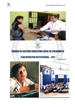 Plan Operativo Institucional – 2011




                     GERENCIA REGIONAL
                       DE EDUCACION
                        LA LIBERTAD




UNIDAD DE GESTION EDUCATIVA LOCAL DE PACASMAYO

       PLAN OPERATIVO INSTITUCIONAL – 2011
                                                             San Pedro de Lloc.




                                                                             1
 