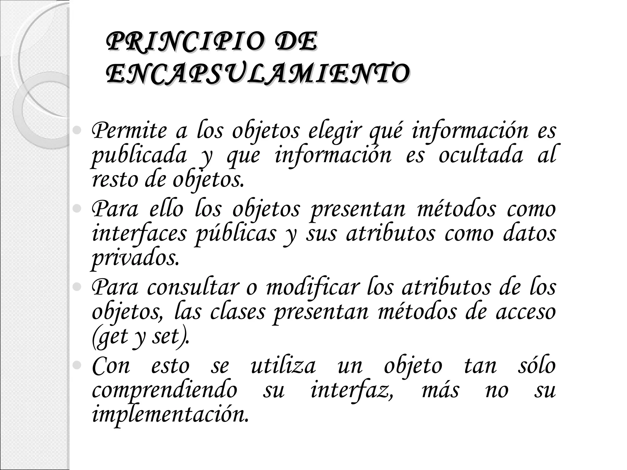 PRINCIPIO DE ENCAPSULAMIENTO Permite a los objetos elegir qué información es publicada y que información es ocultada al resto de objetos. Para ello los objetos presentan métodos como interfaces públicas y sus atributos como datos privados. Para consultar o modificar los atributos de los objetos, las clases presentan métodos de acceso (get y set). Con esto se utiliza un objeto tan sólo comprendiendo su interfaz, más no su implementación. 