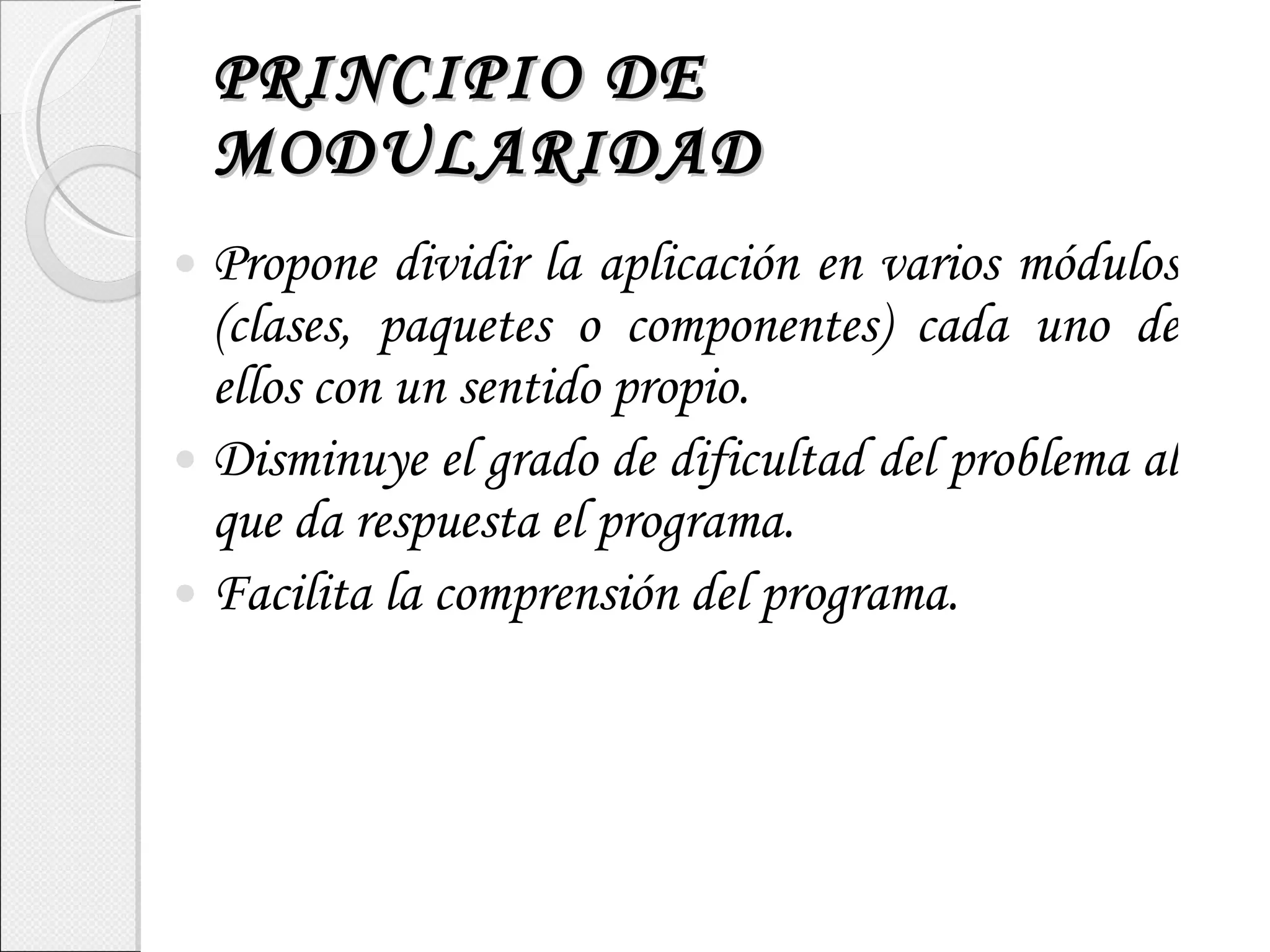 PRINCIPIO DE MODULARIDAD Propone dividir la aplicación en varios módulos (clases, paquetes o componentes) cada uno de ellos con un sentido propio. Disminuye el grado de dificultad del problema al que da respuesta el programa. Facilita la comprensión del programa. 