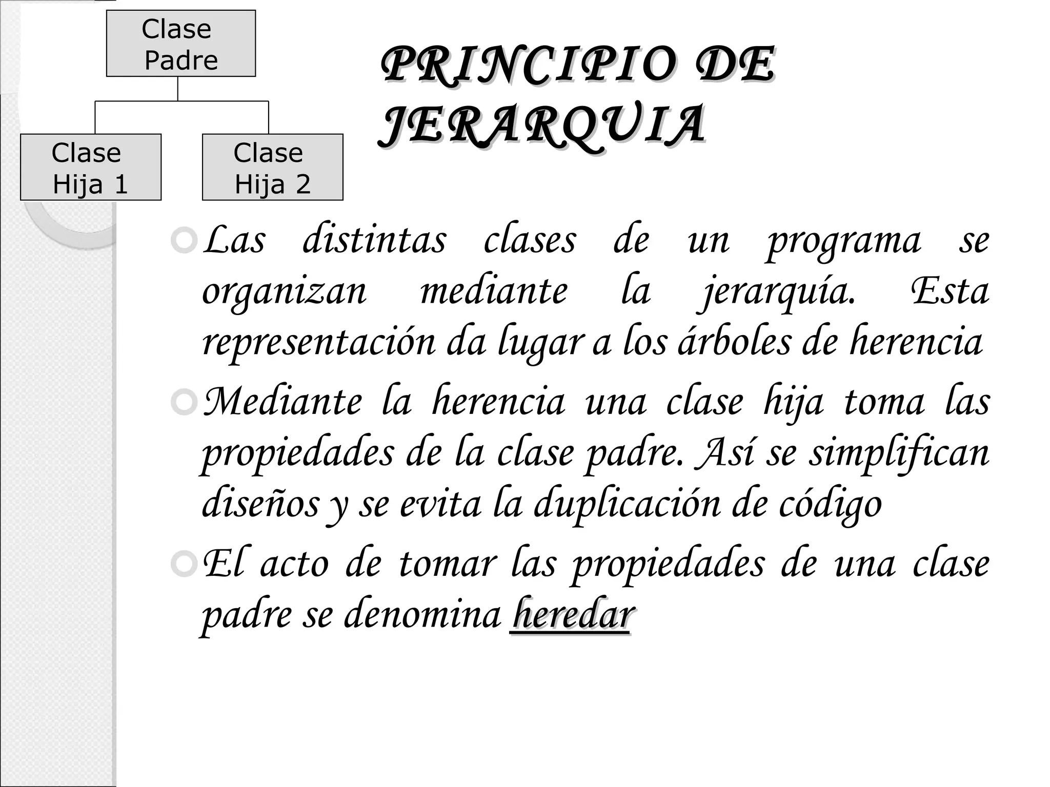 PRINCIPIO DE JERARQUIA Las distintas clases de un programa se organizan mediante la jerarquía. Esta representación da lugar a los árboles de herencia Mediante la herencia una clase hija toma las propiedades de la clase padre. Así se simplifican diseños y se evita la duplicación de código El acto de tomar las propiedades de una clase padre se denomina  heredar Clase  Padre Clase  Hija 1 Clase  Hija 2 