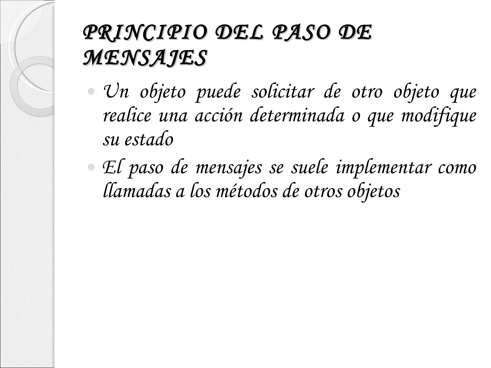PRINCIPIO DEL PASO DE MENSAJES Un objeto puede solicitar de otro objeto que realice una acción determinada o que modifique su estado El paso de mensajes se suele implementar como llamadas a los métodos de otros objetos 