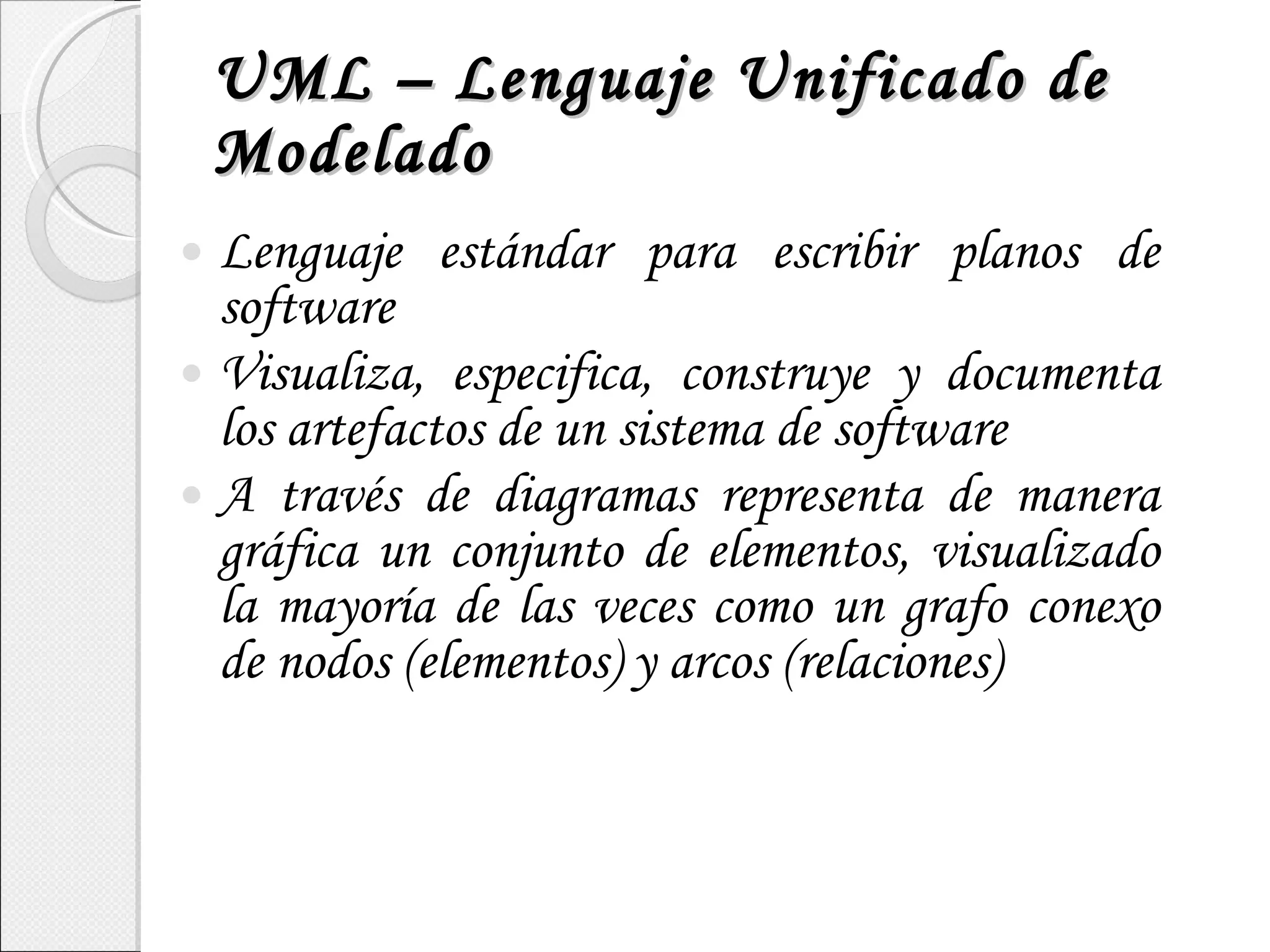UML – Lenguaje Unificado de Modelado Lenguaje estándar para escribir planos de software Visualiza, especifica, construye y documenta los artefactos de un sistema de software A través de diagramas representa de manera gráfica un conjunto de elementos, visualizado la mayoría de las veces como un grafo conexo de nodos (elementos) y arcos (relaciones) 