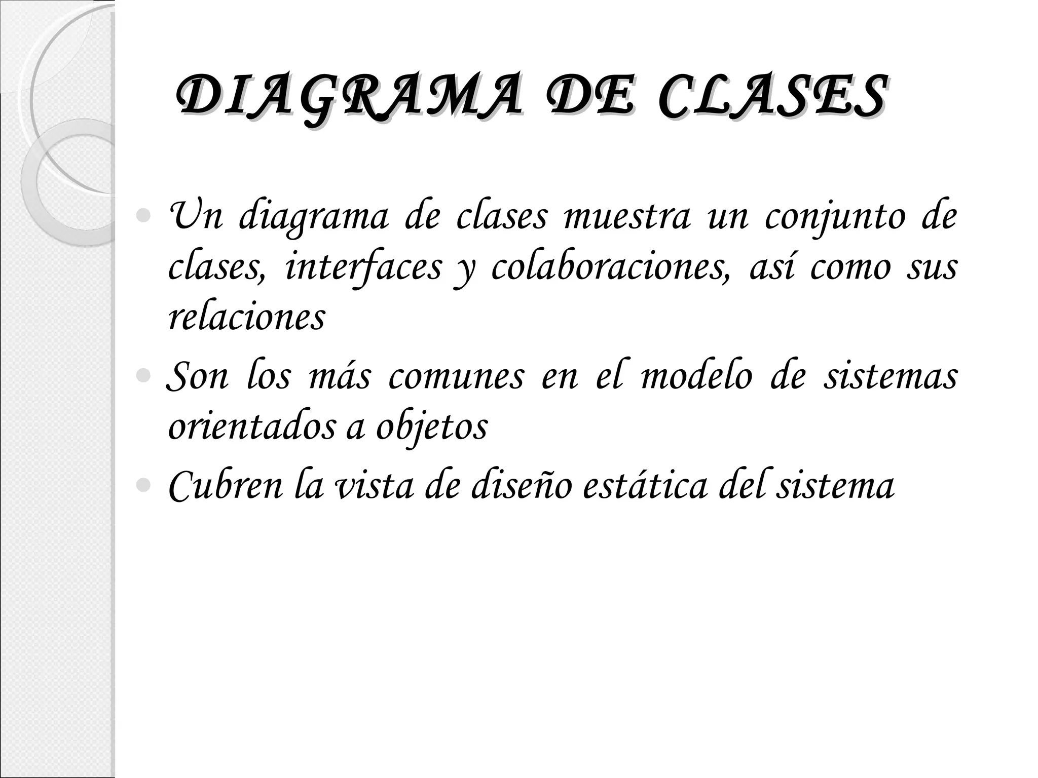 DIAGRAMA DE CLASES Un diagrama de clases muestra un conjunto de clases, interfaces y colaboraciones, así como sus relaciones Son los más comunes en el modelo de sistemas orientados a objetos Cubren la vista de diseño estática del sistema 