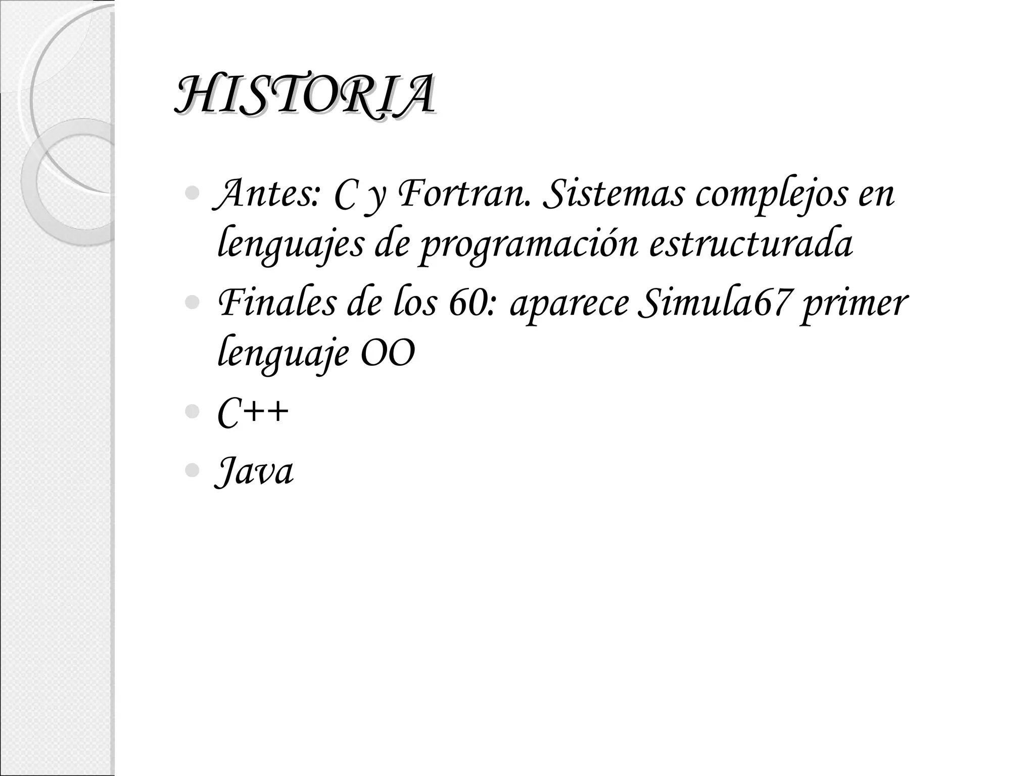 HISTORIA Antes: C y Fortran. Sistemas complejos en lenguajes de programación estructurada Finales de los 60: aparece Simula67 primer lenguaje OO C++ Java 