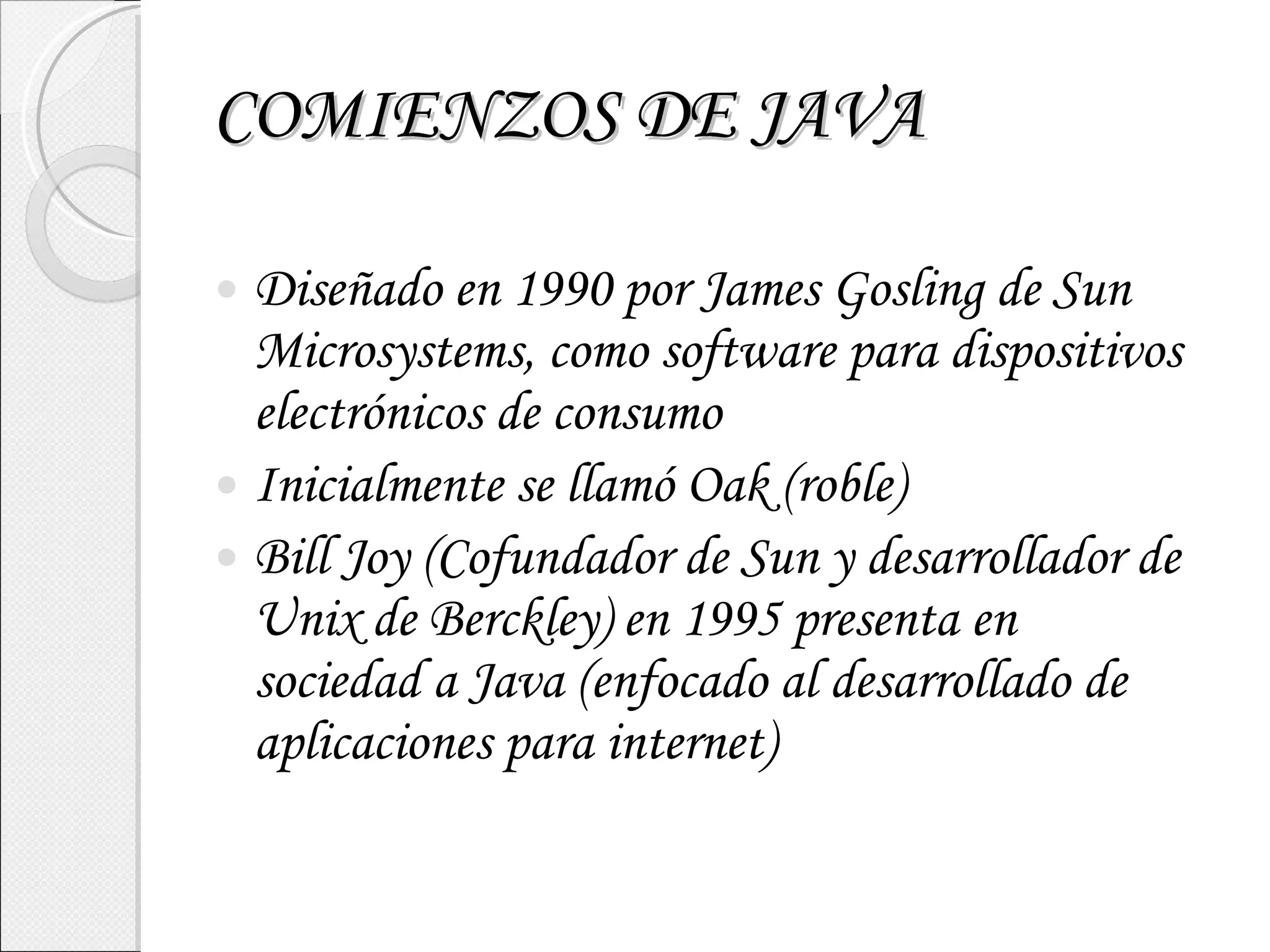 COMIENZOS DE JAVA Diseñado en 1990 por James Gosling de Sun Microsystems, como software para dispositivos electrónicos de consumo Inicialmente se llamó Oak (roble) Bill Joy (Cofundador de Sun y desarrollador de Unix de Berckley) en 1995 presenta en sociedad a Java (enfocado al desarrollado de aplicaciones para internet) 