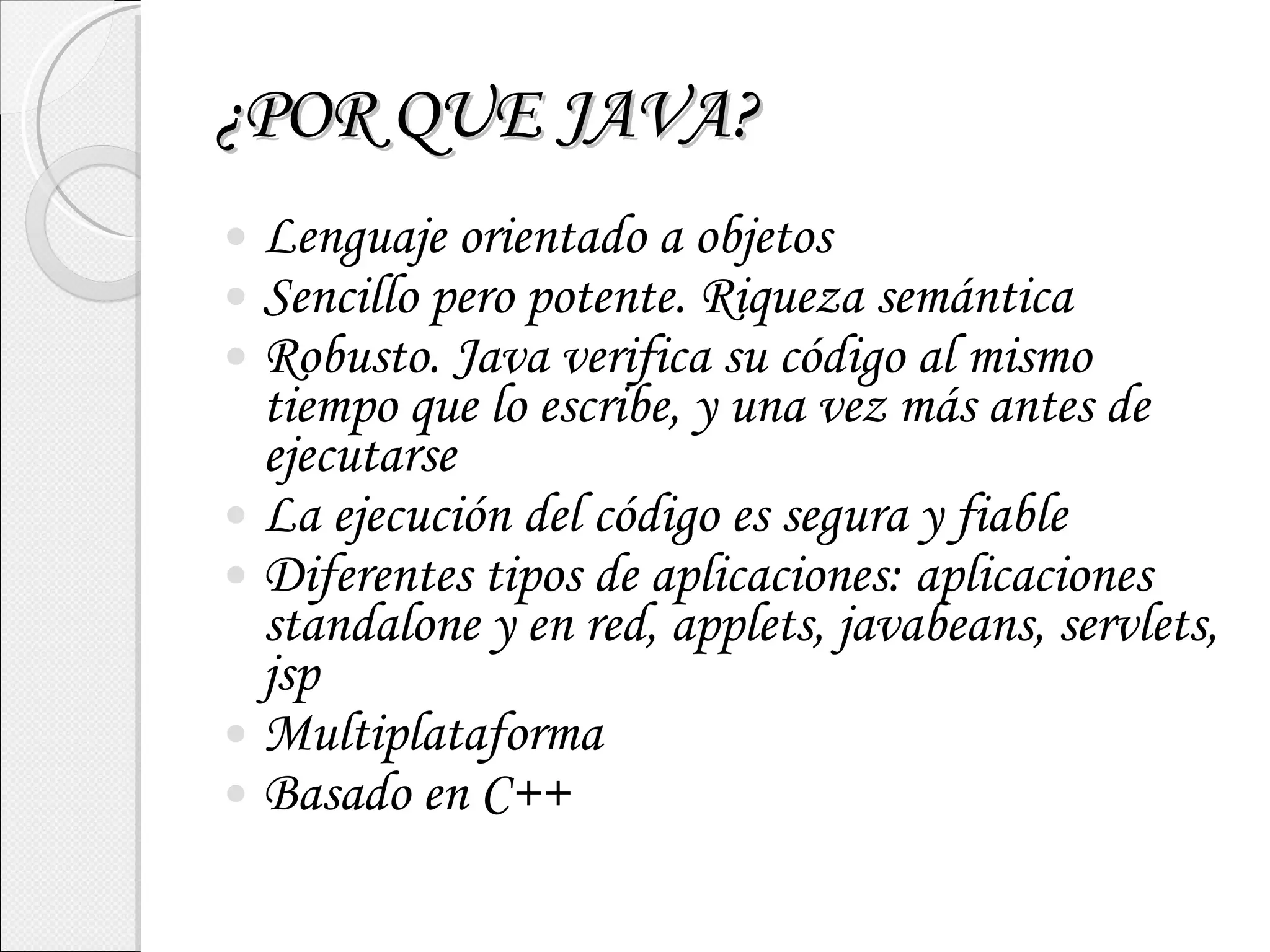 ¿POR QUE JAVA? Lenguaje orientado a objetos Sencillo pero potente. Riqueza semántica Robusto. Java verifica su código al mismo tiempo que lo escribe, y una vez más antes de ejecutarse La ejecución del código es segura y fiable Diferentes tipos de aplicaciones: aplicaciones standalone y en red, applets, javabeans, servlets, jsp Multiplataforma Basado en C++ 