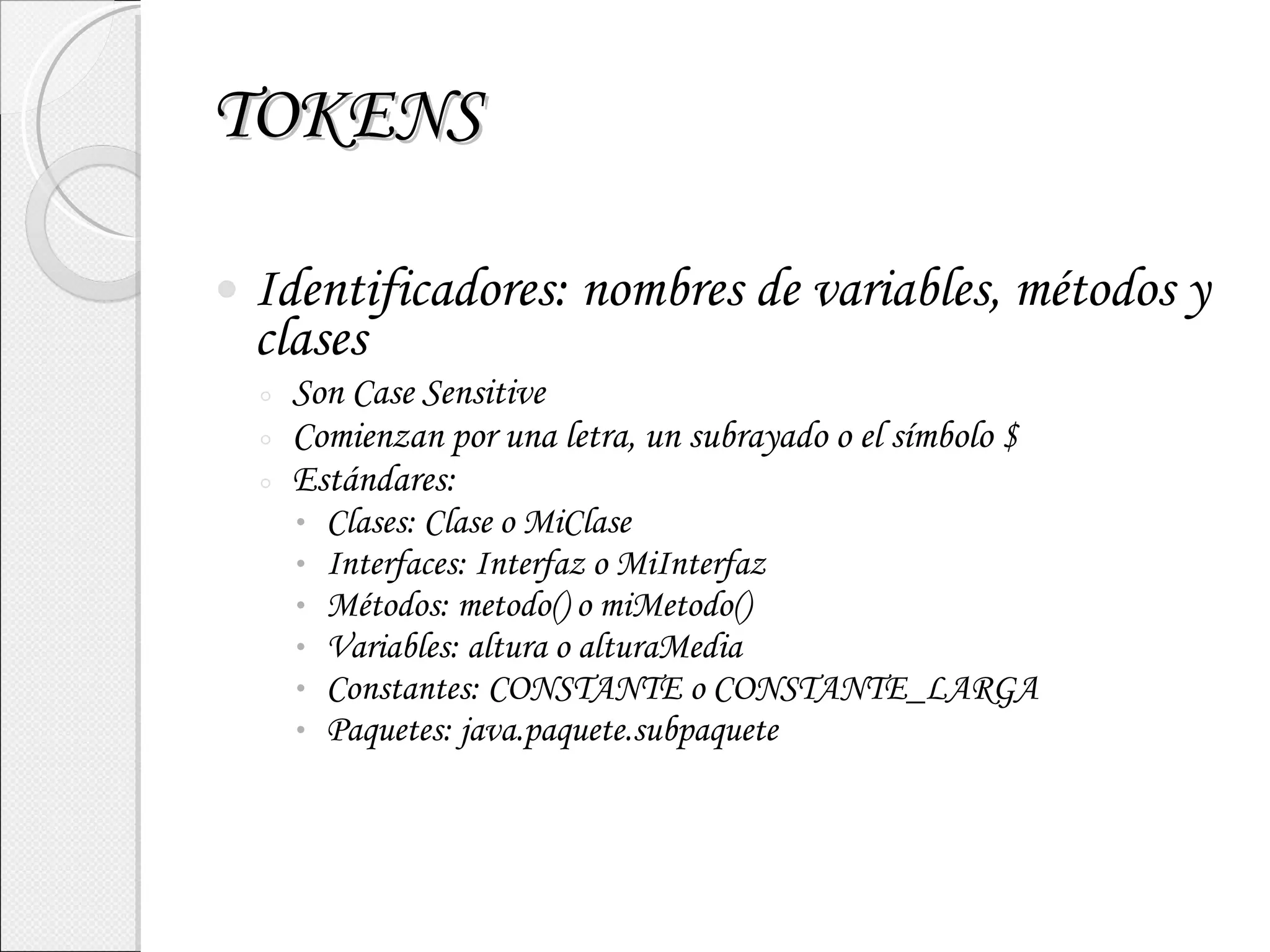 TOKENS Identificadores: nombres de variables, métodos y clases Son Case Sensitive Comienzan por una letra, un subrayado o el símbolo $ Estándares: Clases: Clase o MiClase Interfaces: Interfaz o MiInterfaz Métodos: metodo() o miMetodo() Variables: altura o alturaMedia Constantes: CONSTANTE o CONSTANTE_LARGA Paquetes: java.paquete.subpaquete 