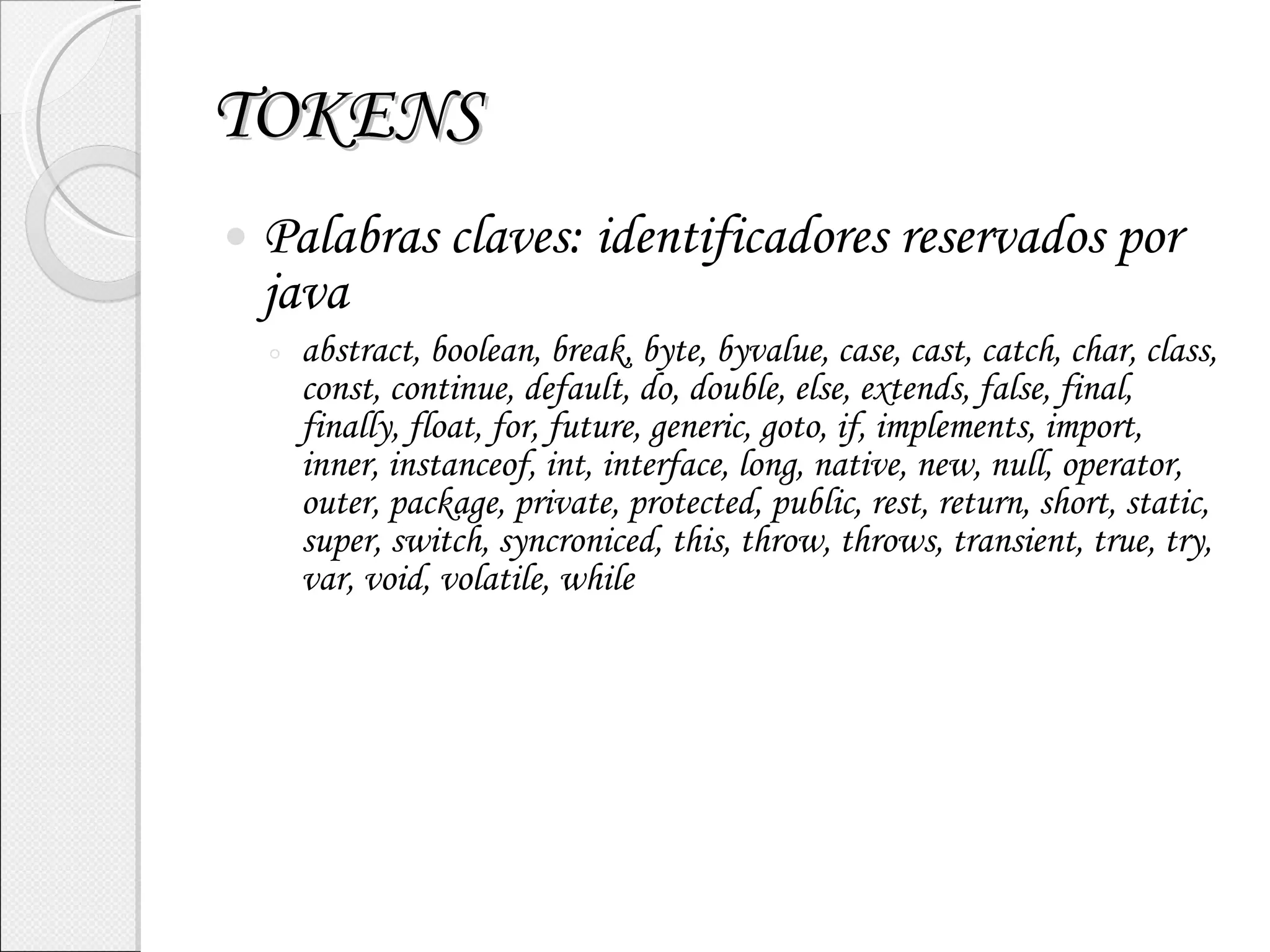 TOKENS Palabras claves: identificadores reservados por java abstract, boolean, break, byte, byvalue, case, cast, catch, char, class, const, continue, default, do, double, else, extends, false, final, finally, float, for, future, generic, goto, if, implements, import, inner, instanceof, int, interface, long, native, new, null, operator, outer, package, private, protected, public, rest, return, short, static, super, switch, syncroniced, this, throw, throws, transient, true, try, var, void, volatile, while 
