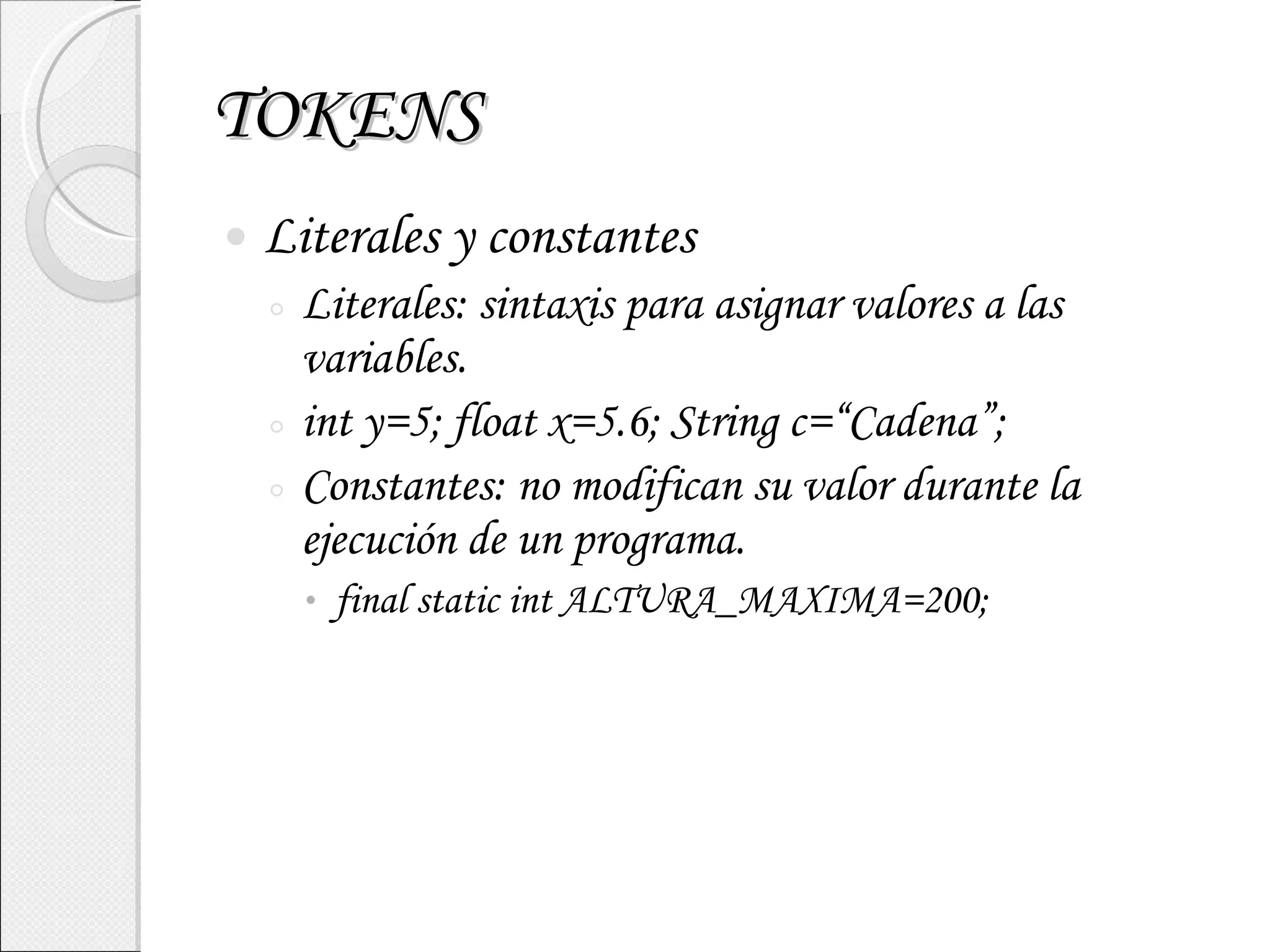 TOKENS Literales y constantes Literales: sintaxis para asignar valores a las variables. int y=5; float x=5.6; String c=“Cadena”; Constantes: no modifican su valor durante la ejecución de un programa. final static int ALTURA_MAXIMA=200; 