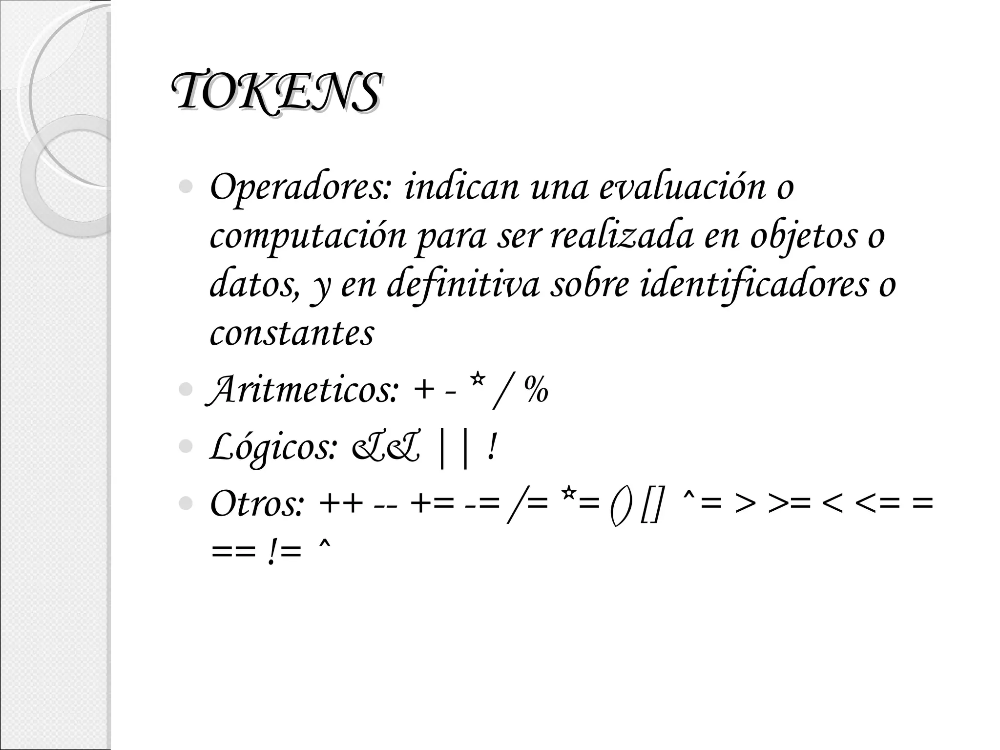 TOKENS Operadores: indican una evaluación o computación para ser realizada en objetos o datos, y en definitiva sobre identificadores o constantes Aritmeticos: + - * / % Lógicos: && || ! Otros: ++ -- += -= /= *= () [] ^= > >= < <= = == != ^ 