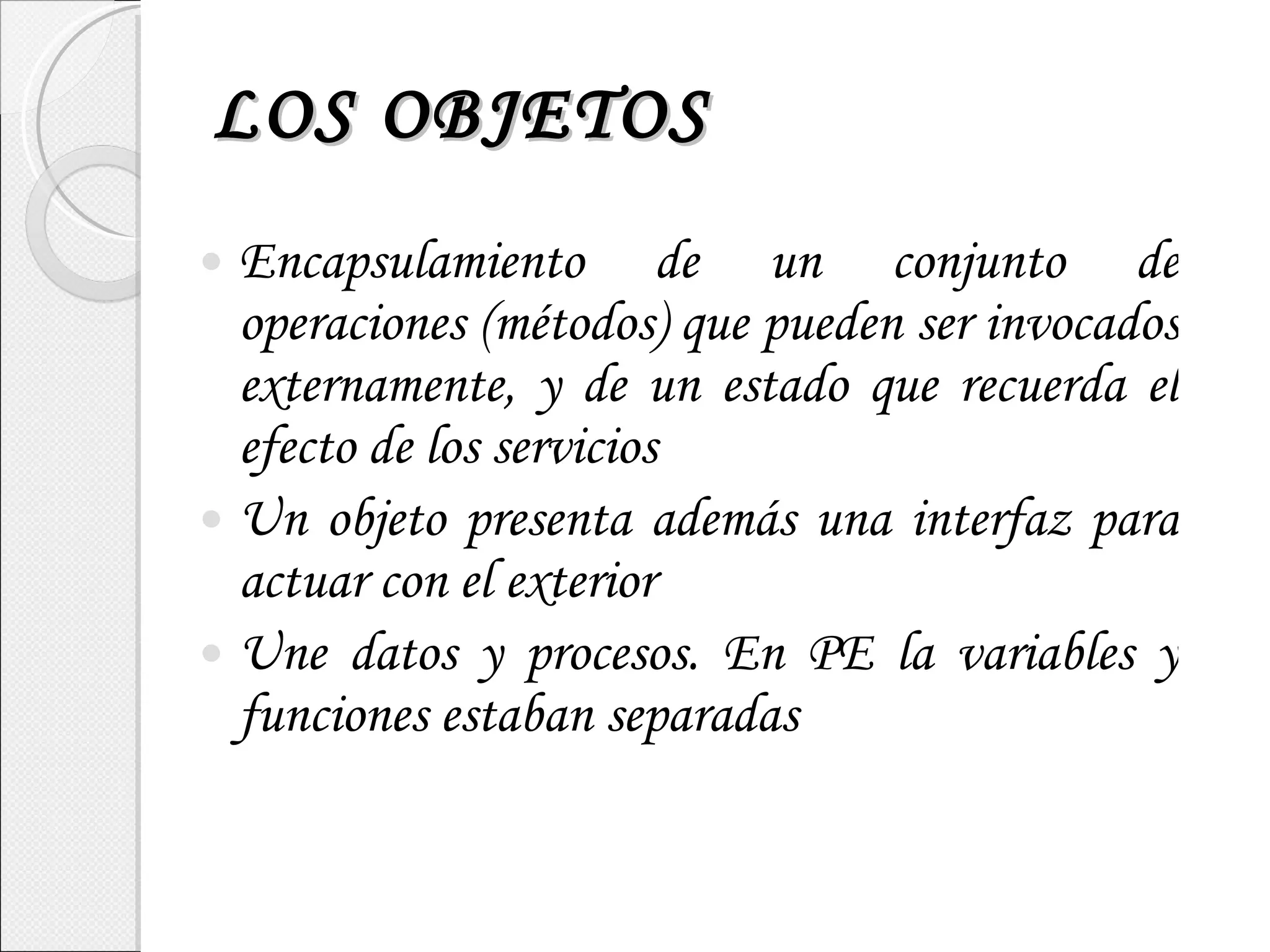 LOS OBJETOS Encapsulamiento de un conjunto de operaciones (métodos) que pueden ser invocados externamente, y de un estado que recuerda el efecto de los servicios Un objeto presenta además una interfaz para actuar con el exterior Une datos y procesos. En PE la variables y funciones estaban separadas 