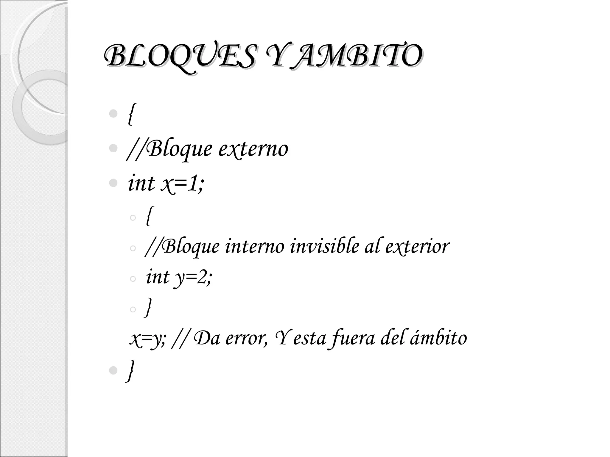 BLOQUES Y AMBITO { //Bloque externo int x=1; { //Bloque interno invisible al exterior int y=2; } x=y; // Da error, Y esta fuera del ámbito } 
