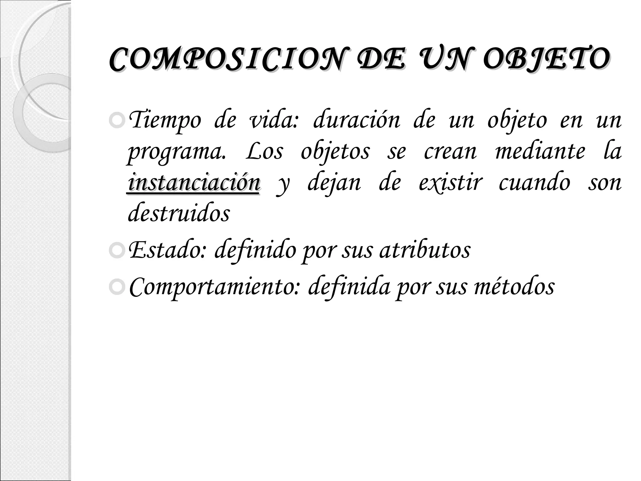 COMPOSICION DE UN OBJETO Tiempo de vida: duración de un objeto en un programa. Los objetos se crean mediante la  instanciación  y dejan de existir cuando son destruidos Estado: definido por sus atributos Comportamiento: definida por sus métodos 