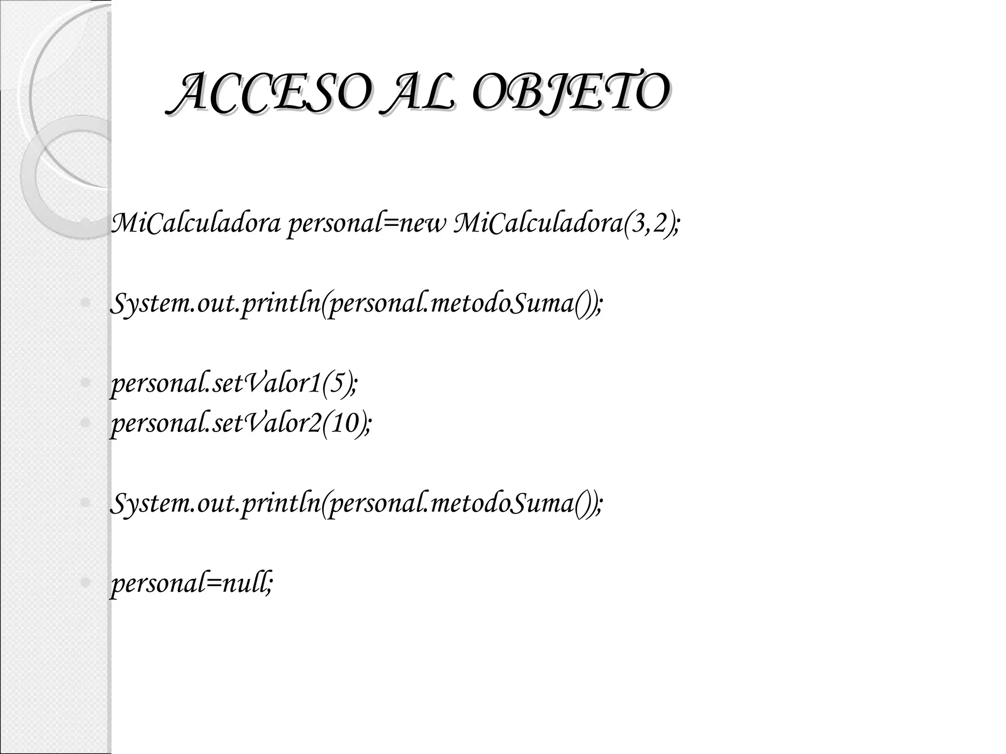 ACCESO AL OBJETO MiCalculadora personal=new MiCalculadora(3,2); System.out.println(personal.metodoSuma()); personal.setValor1(5); personal.setValor2(10); System.out.println(personal.metodoSuma()); personal=null; 