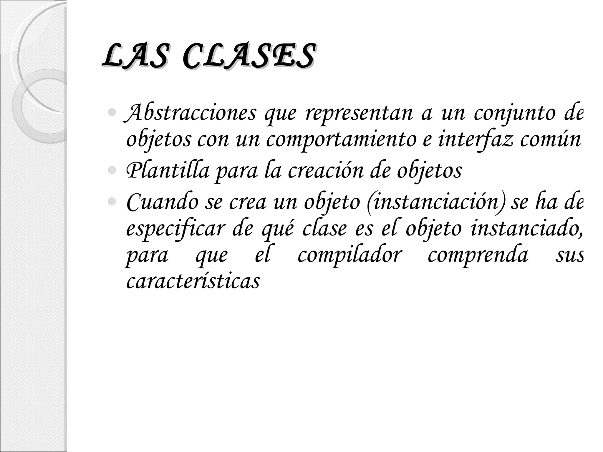 LAS CLASES Abstracciones que representan a un conjunto de objetos con un comportamiento e interfaz común Plantilla para la creación de objetos Cuando se crea un objeto (instanciación) se ha de especificar de qué clase es el objeto instanciado, para que el compilador comprenda sus características 