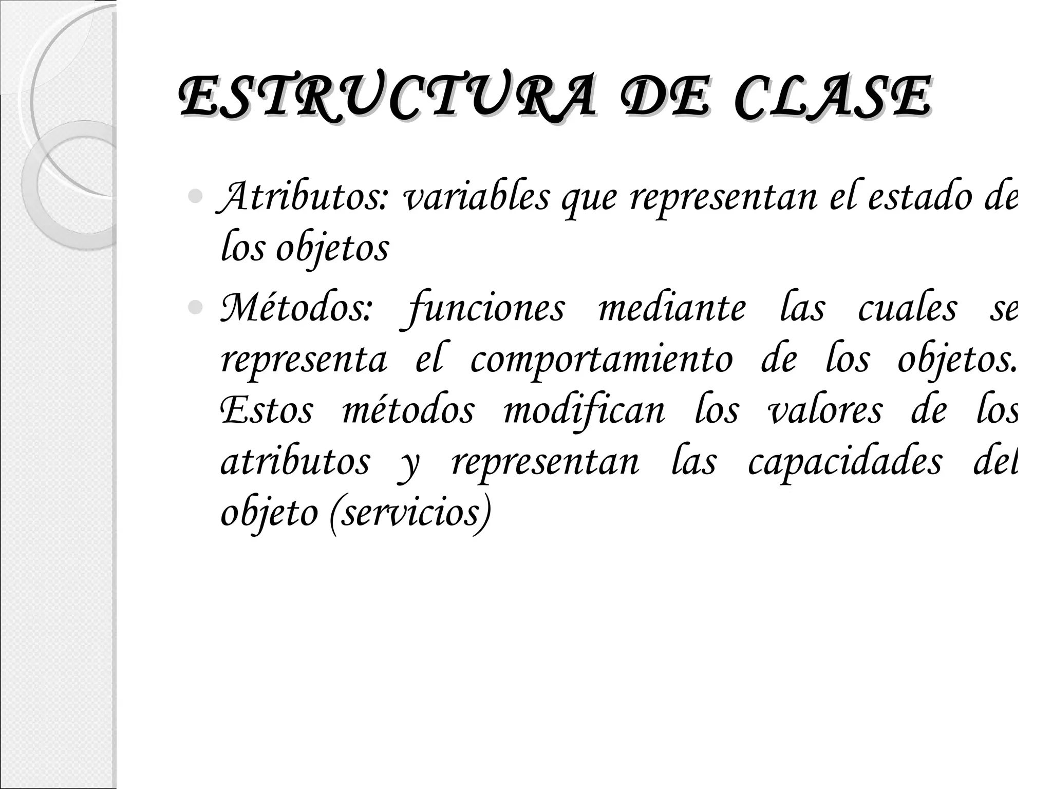 ESTRUCTURA DE CLASE Atributos: variables que representan el estado de los objetos Métodos: funciones mediante las cuales se representa el comportamiento de los objetos. Estos métodos modifican los valores de los atributos y representan las capacidades del objeto (servicios) 