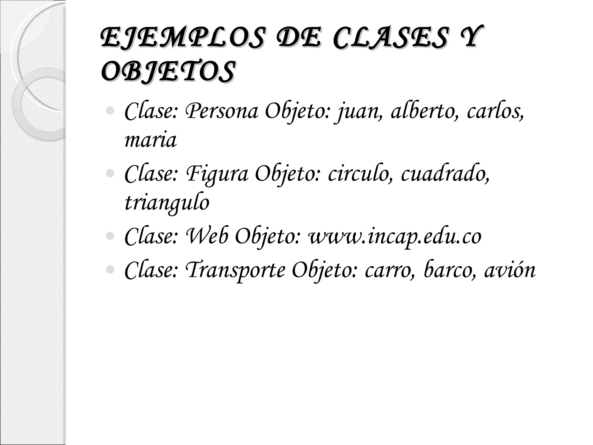 EJEMPLOS DE CLASES Y OBJETOS Clase: Persona Objeto: juan, alberto, carlos, maria Clase: Figura Objeto: circulo, cuadrado, triangulo Clase: Web Objeto: www.incap.edu.co Clase: Transporte Objeto: carro, barco, avión 
