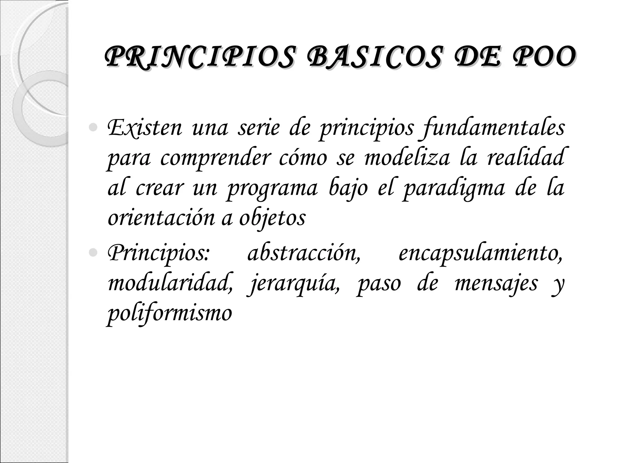 PRINCIPIOS BASICOS DE POO Existen una serie de principios fundamentales para comprender cómo se modeliza la realidad al crear un programa bajo el paradigma de la orientación a objetos Principios: abstracción, encapsulamiento, modularidad, jerarquía, paso de mensajes y poliformismo 