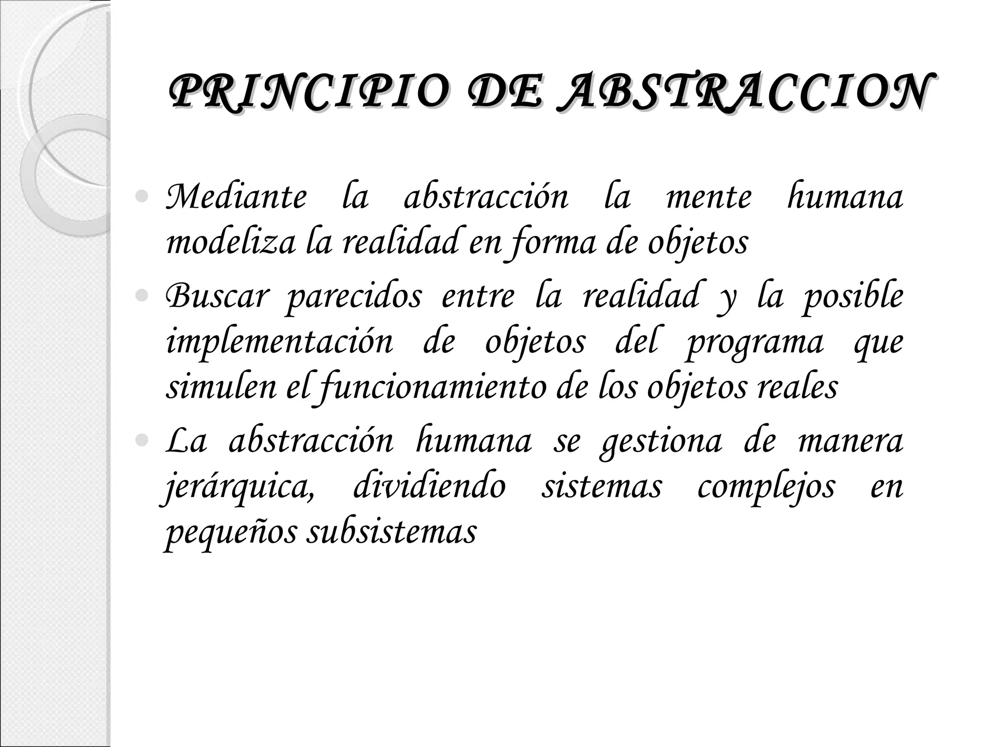 PRINCIPIO DE ABSTRACCION Mediante la abstracción la mente humana modeliza la realidad en forma de objetos Buscar parecidos entre la realidad y la posible implementación de objetos del programa que simulen el funcionamiento de los objetos reales La abstracción humana se gestiona de manera jerárquica, dividiendo sistemas complejos en pequeños subsistemas 