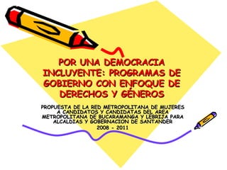 POR UNA DEMOCRACIA INCLUYENTE: PROGRAMAS DE GOBIERNO CON ENFOQUE DE DERECHOS Y GÉNEROS PROPUESTA DE LA RED METROPOLITANA DE MUJERES A CANDIDATOS Y CANDIDATAS DEL AREA METROPOLITANA DE BUCARAMANGA Y LEBRIJA PARA ALCALDIAS Y GOBERNACION DE SANTANDER 2008 - 2011 
