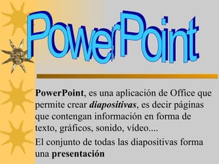 PowerPoint , es una aplicación de Office que permite crear  diapositivas , es decir páginas que contengan información en forma de texto, gráficos, sonido, vídeo.... El conjunto de todas las diapositivas forma una  presentación PowerPoint 