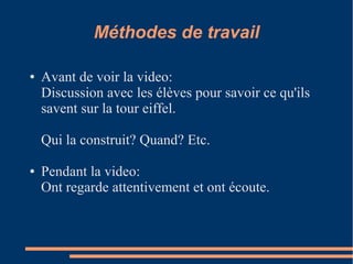 Méthodes de travail

●   Avant de voir la video:
    Discussion avec les élèves pour savoir ce qu'ils
    savent sur la tour eiffel.

    Qui la construit? Quand? Etc.

●   Pendant la video:
    Ont regarde attentivement et ont écoute.
 
