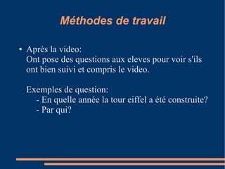 Méthodes de travail

●   Après la video:
    Ont pose des questions aux eleves pour voir s'ils
    ont bien suivi et compris le video.

    Exemples de question:
      - En quelle année la tour eiffel a été construite?
      - Par qui?
 