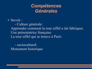 Compétences
                  Générales
●   Savoir :
      - Culture générale:
    Apprendre comment la tour eiffel a été fabriquer.
    Une présentatrice française
    La tour eiffel qui se trouve à Paris

     - socioculturel:
    Monument historique
 