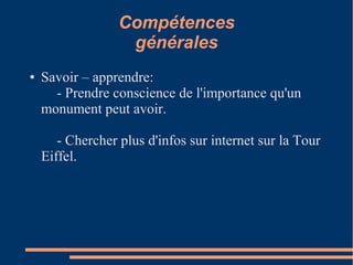 Compétences
                   générales
●   Savoir – apprendre:
      - Prendre conscience de l'importance qu'un
    monument peut avoir.

       - Chercher plus d'infos sur internet sur la Tour
    Eiffel.
 