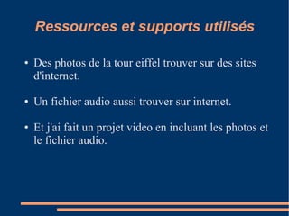 Ressources et supports utilisés

●   Des photos de la tour eiffel trouver sur des sites
    d'internet.

●   Un fichier audio aussi trouver sur internet.

●   Et j'ai fait un projet video en incluant les photos et
    le fichier audio.
 