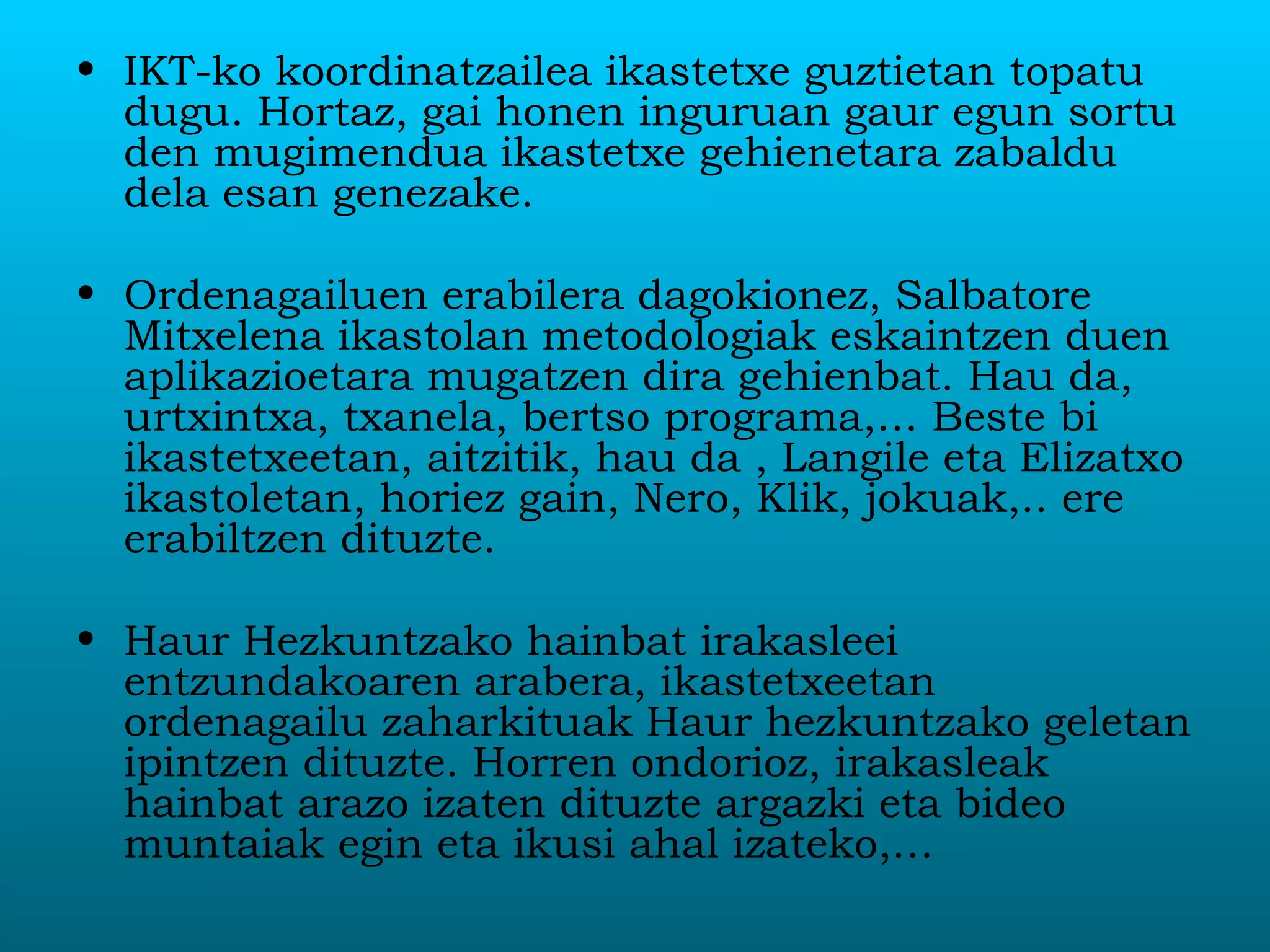 IKT-ko koordinatzailea ikastetxe guztietan topatu dugu. Hortaz, gai honen inguruan gaur egun sortu den mugimendua ikastetxe gehienetara zabaldu dela esan genezake.  Ordenagailuen erabilera dagokionez, Salbatore Mitxelena ikastolan metodologiak eskaintzen duen aplikazioetara mugatzen dira gehienbat. Hau da, urtxintxa, txanela, bertso programa,… Beste bi ikastetxeetan, aitzitik, hau da , Langile eta Elizatxo ikastoletan, horiez gain, Nero, Klik, jokuak,.. ere erabiltzen dituzte. Haur Hezkuntzako hainbat irakasleei entzundakoaren arabera, ikastetxeetan ordenagailu zaharkituak Haur hezkuntzako geletan ipintzen dituzte. Horren ondorioz, irakasleak hainbat arazo izaten dituzte argazki eta bideo muntaiak egin eta ikusi ahal izateko,… 