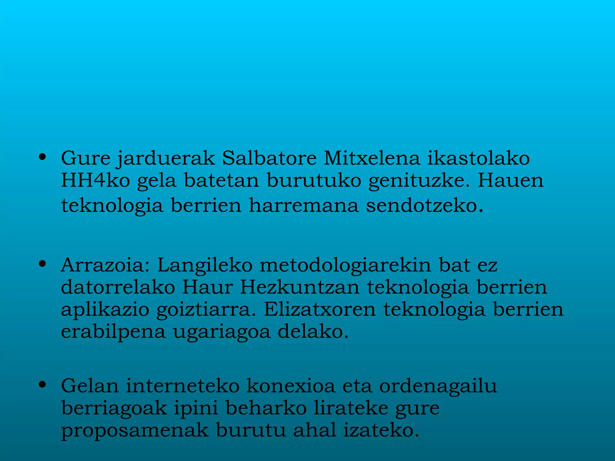 Gure jarduerak Salbatore Mitxelena ikastolako HH4ko gela batetan burutuko genituzke. Hauen teknologia berrien harremana sendotzeko .  Arrazoia: Langileko metodologiarekin bat ez datorrelako Haur Hezkuntzan teknologia berrien aplikazio goiztiarra. Elizatxoren teknologia berrien erabilpena ugariagoa delako. Gelan interneteko konexioa eta ordenagailu berriagoak ipini beharko lirateke gure proposamenak burutu ahal izateko. 