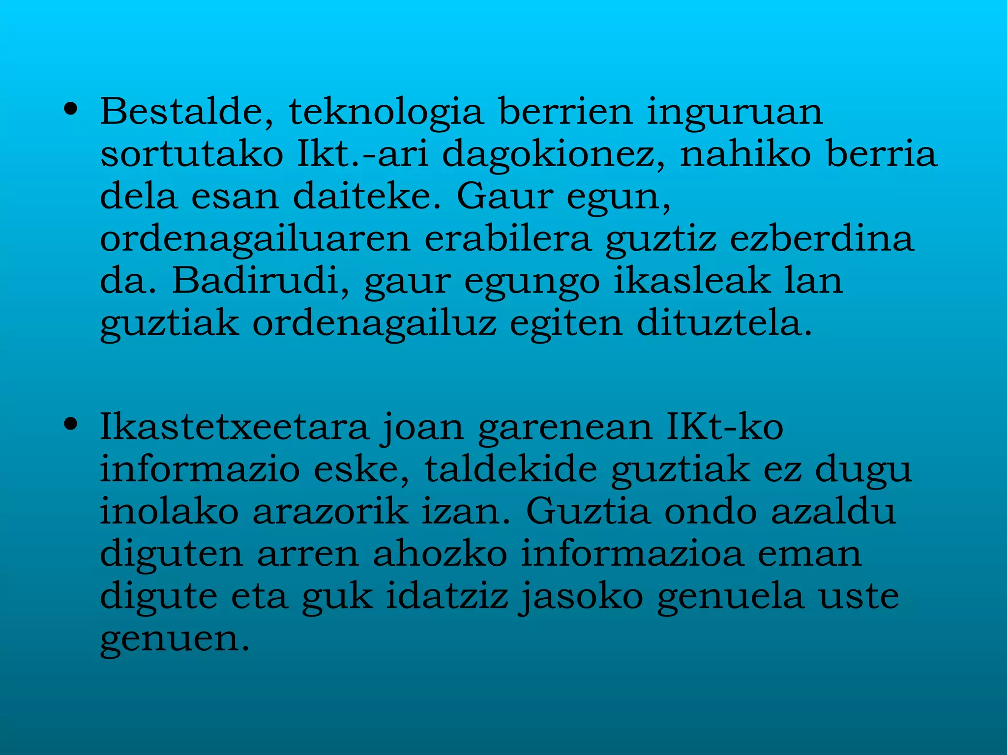 Bestalde, teknologia berrien inguruan sortutako Ikt.-ari dagokionez, nahiko berria dela esan daiteke. Gaur egun, ordenagailuaren erabilera guztiz ezberdina da. Badirudi, gaur egungo ikasleak lan guztiak ordenagailuz egiten dituztela. Ikastetxeetara joan garenean IKt-ko informazio eske, taldekide guztiak ez dugu inolako arazorik izan. Guztia ondo azaldu diguten arren ahozko informazioa eman digute eta guk idatziz jasoko genuela uste genuen.  