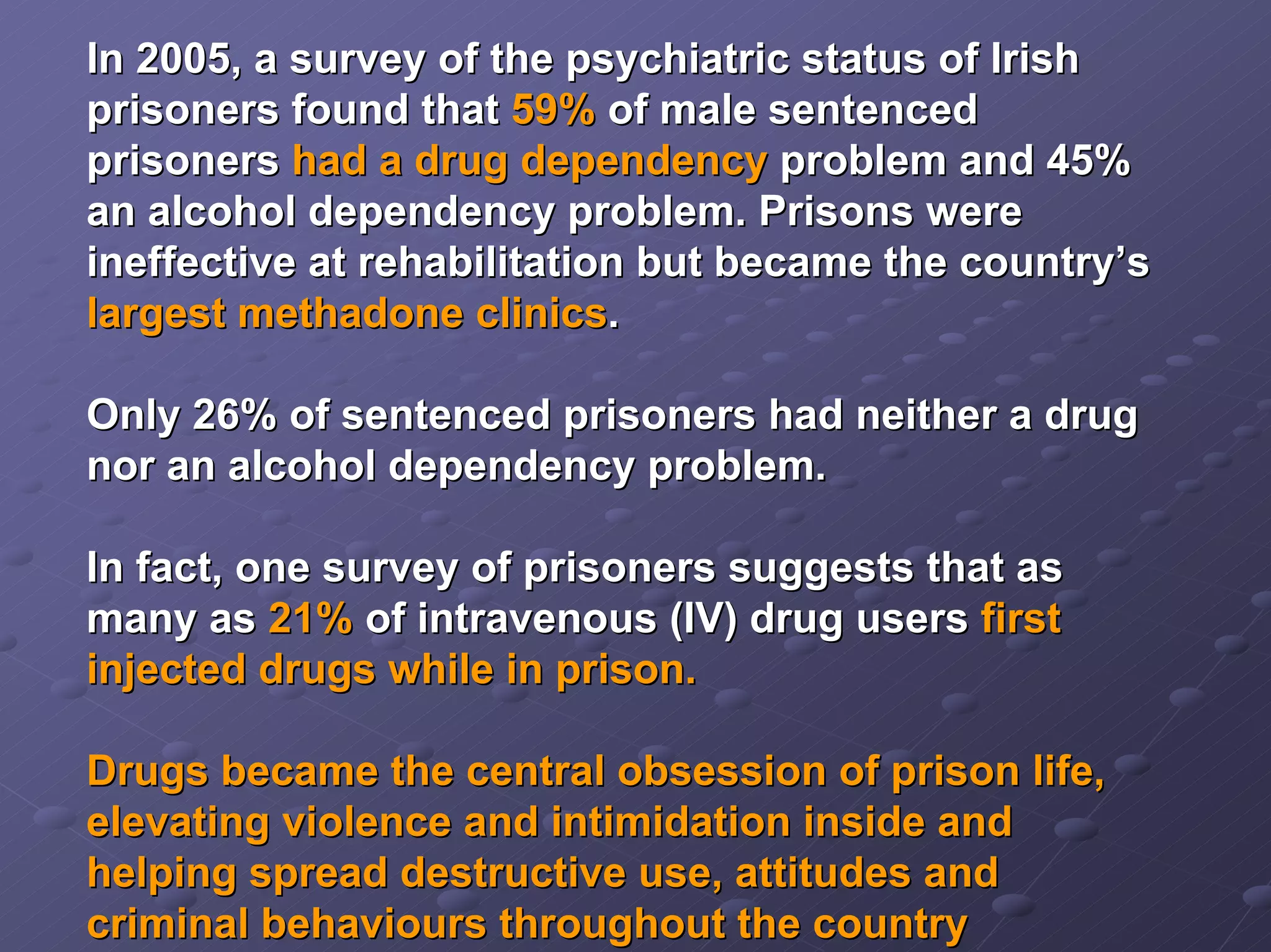 In 2005, a survey of the psychiatric status of Irish
prisoners found that 59% of male sentenced
prisoners had a drug dependency problem and 45%
an alcohol dependency problem. Prisons were
ineffective at rehabilitation but became the country’s
largest methadone clinics.
Only 26% of sentenced prisoners had neither a drug
nor an alcohol dependency problem.
In fact, one survey of prisoners suggests that as
many as 21% of intravenous (IV) drug users first
injected drugs while in prison.
Drugs became the central obsession of prison life,
elevating violence and intimidation inside and
helping spread destructive use, attitudes and
criminal behaviours throughout the country

 