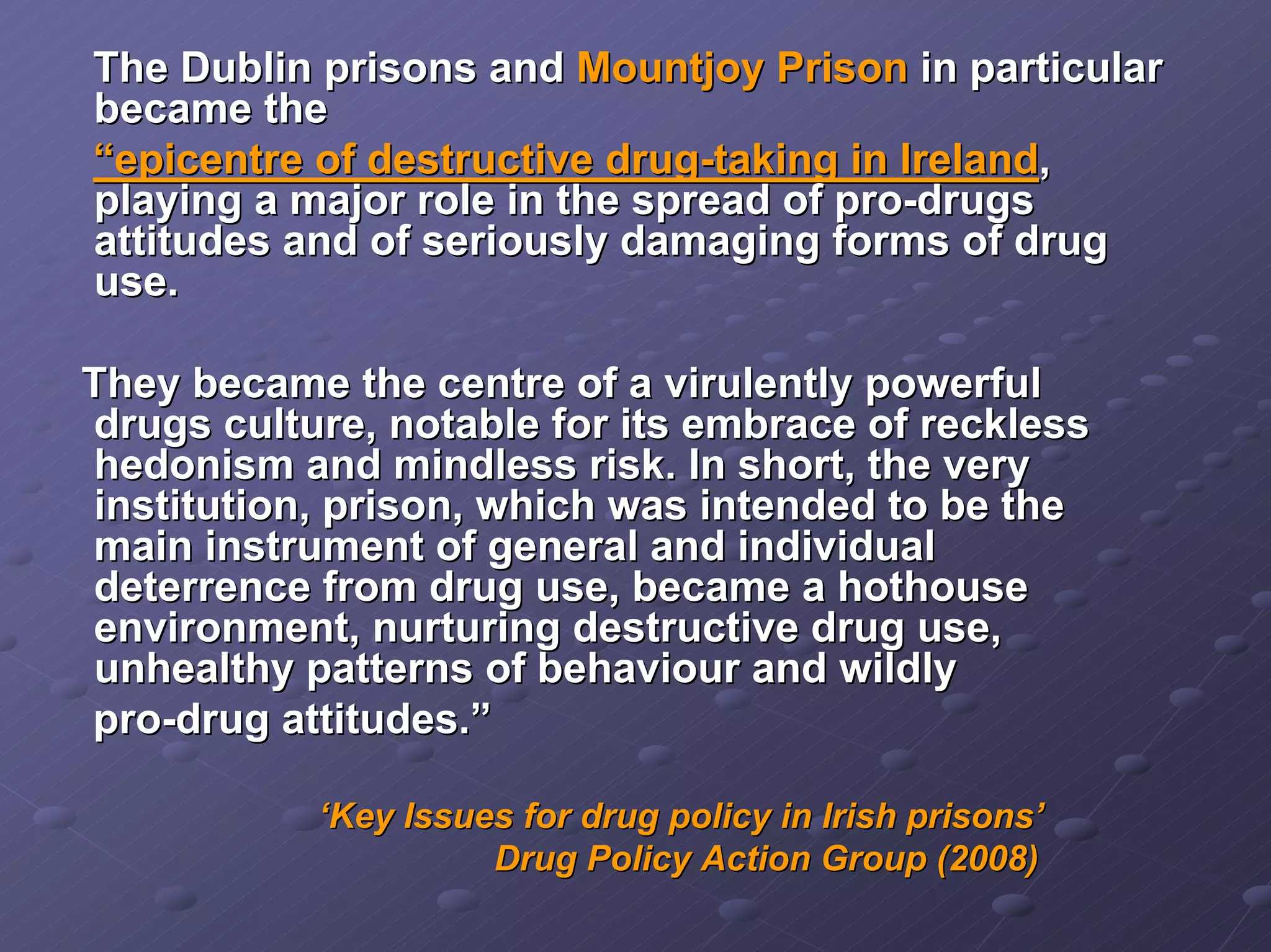 The Dublin prisons and Mountjoy Prison in particular
became the
“epicentre of destructive drug-taking in Ireland,
playing a major role in the spread of pro-drugs
attitudes and of seriously damaging forms of drug
use.
They became the centre of a virulently powerful
drugs culture, notable for its embrace of reckless
hedonism and mindless risk. In short, the very
institution, prison, which was intended to be the
main instrument of general and individual
deterrence from drug use, became a hothouse
environment, nurturing destructive drug use,
unhealthy patterns of behaviour and wildly
pro-drug attitudes.”
‘Key Issues for drug policy in Irish prisons’
Drug Policy Action Group (2008)

 