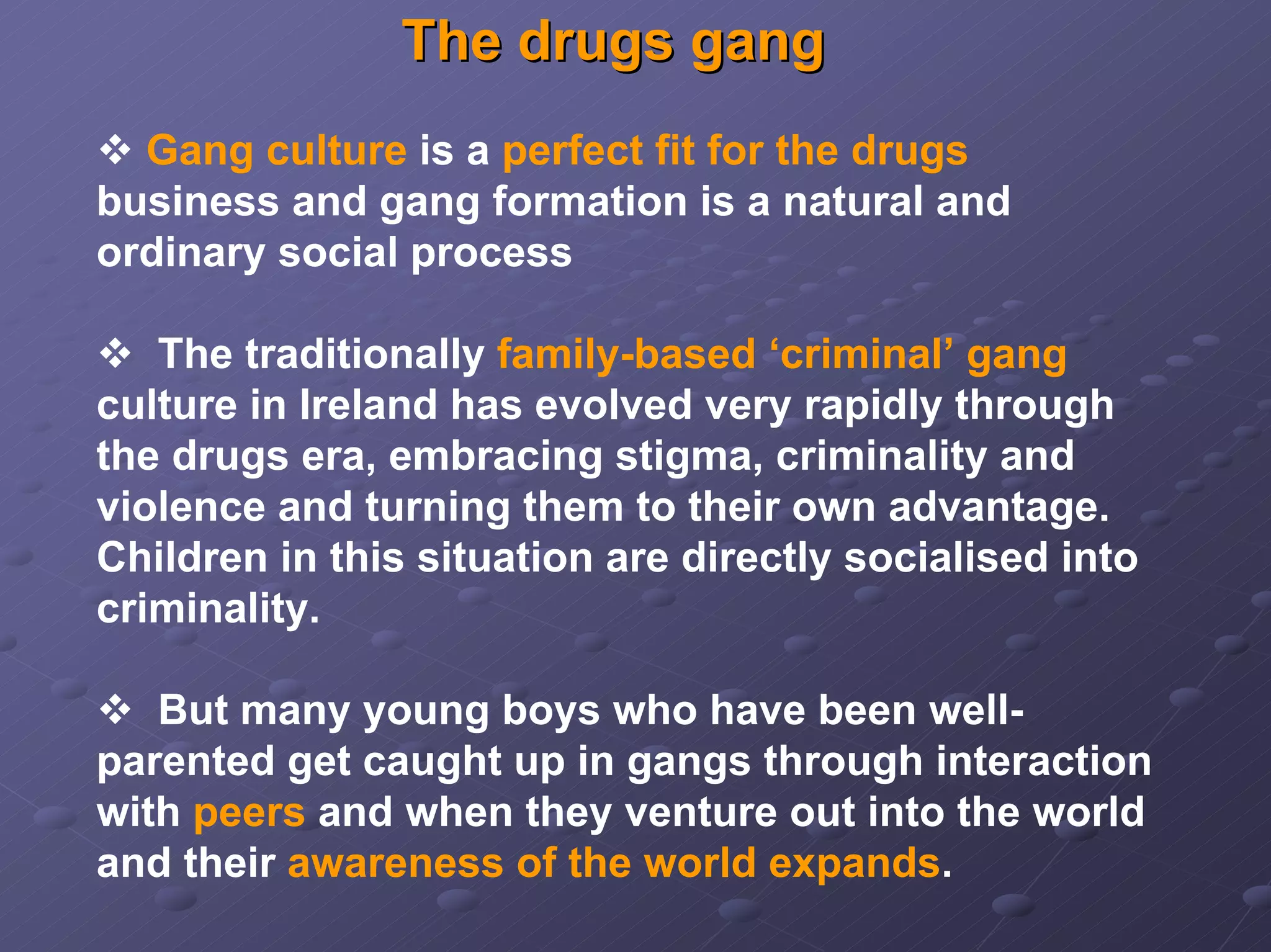 The drugs gang
Gang culture is a perfect fit for the drugs
business and gang formation is a natural and
ordinary social process
The traditionally family-based ‘criminal’ gang
culture in Ireland has evolved very rapidly through
the drugs era, embracing stigma, criminality and
violence and turning them to their own advantage.
Children in this situation are directly socialised into
criminality.
But many young boys who have been wellparented get caught up in gangs through interaction
with peers and when they venture out into the world
and their awareness of the world expands.

 
