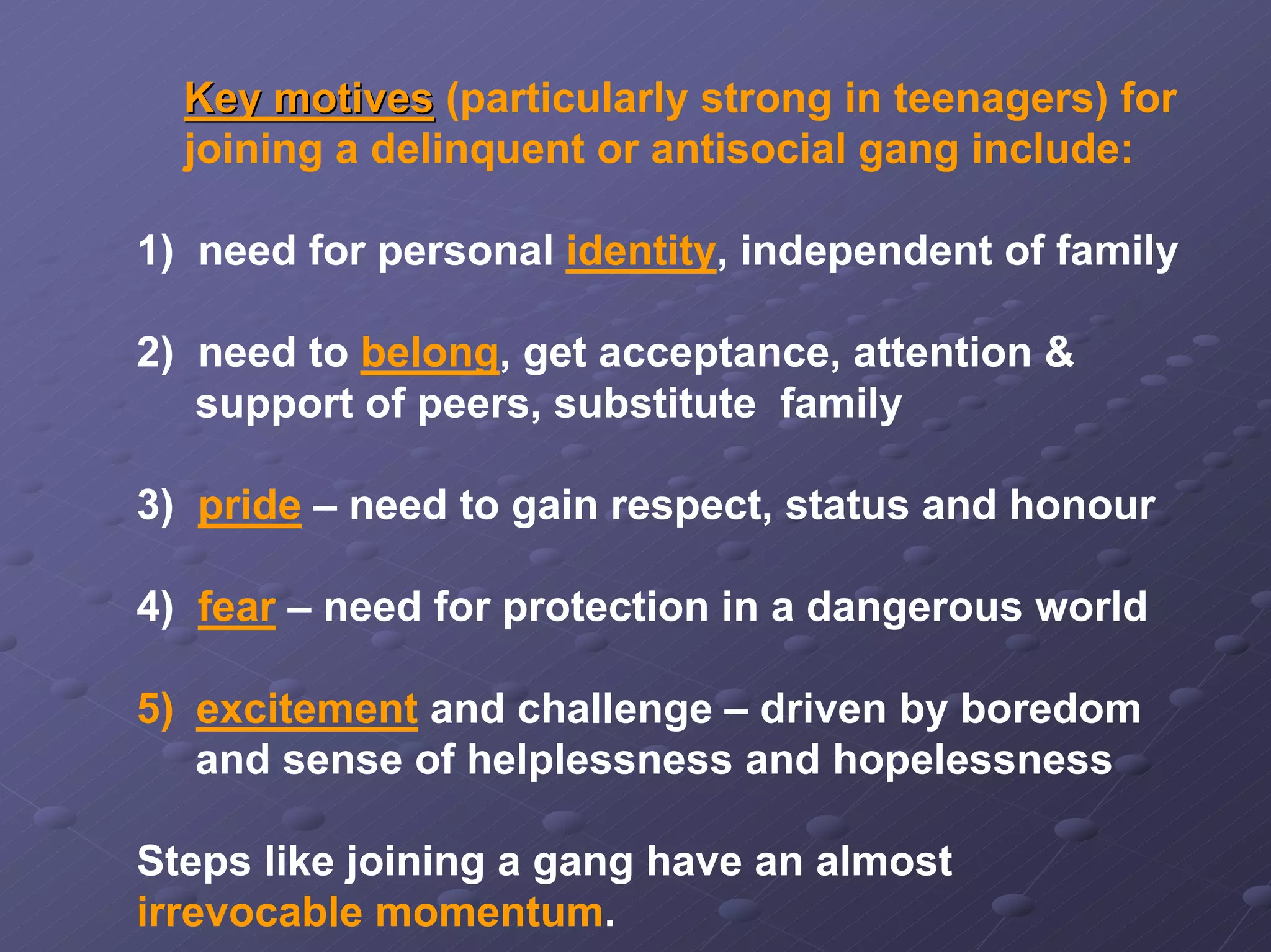 Key motives (particularly strong in teenagers) for
joining a delinquent or antisocial gang include:
1) need for personal identity, independent of family
2) need to belong, get acceptance, attention &
support of peers, substitute family
3) pride – need to gain respect, status and honour
4) fear – need for protection in a dangerous world
5) excitement and challenge – driven by boredom
and sense of helplessness and hopelessness
Steps like joining a gang have an almost
irrevocable momentum.

 
