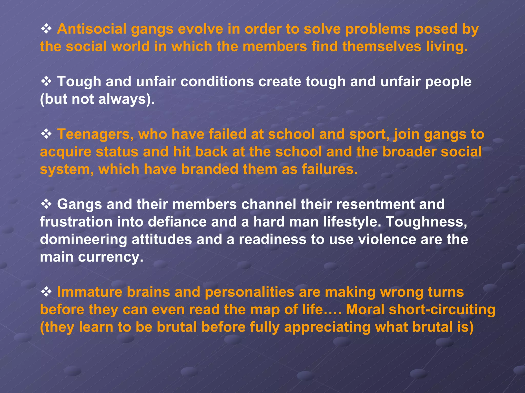 Antisocial gangs evolve in order to solve problems posed by
the social world in which the members find themselves living.
Tough and unfair conditions create tough and unfair people
(but not always).
Teenagers, who have failed at school and sport, join gangs to
acquire status and hit back at the school and the broader social
system, which have branded them as failures.
Gangs and their members channel their resentment and
frustration into defiance and a hard man lifestyle. Toughness,
domineering attitudes and a readiness to use violence are the
main currency.
Immature brains and personalities are making wrong turns
before they can even read the map of life…. Moral short-circuiting
(they learn to be brutal before fully appreciating what brutal is)

 