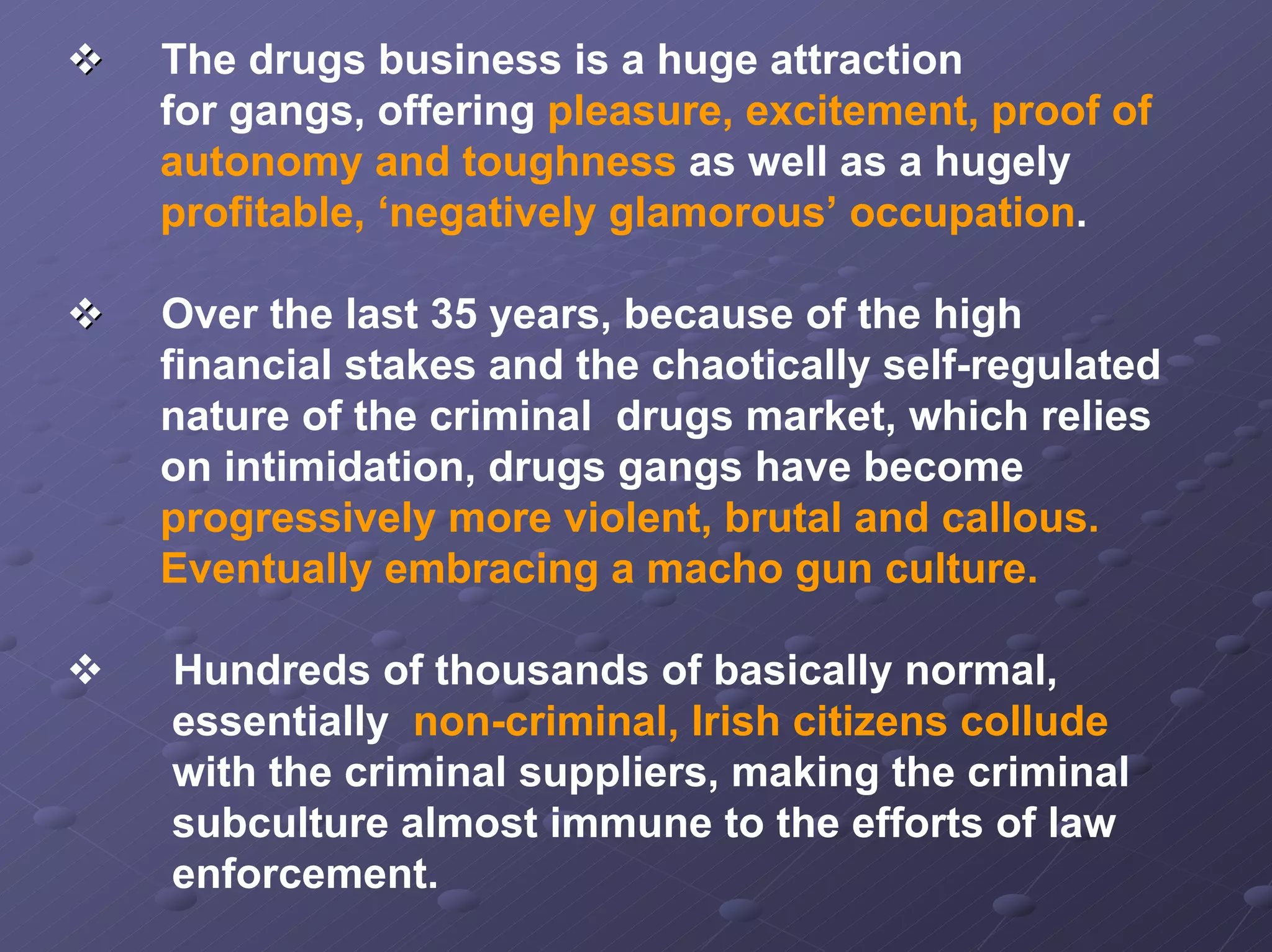 The drugs business is a huge attraction
for gangs, offering pleasure, excitement, proof of
autonomy and toughness as well as a hugely
profitable, ‘negatively glamorous’ occupation.
Over the last 35 years, because of the high
financial stakes and the chaotically self-regulated
nature of the criminal drugs market, which relies
on intimidation, drugs gangs have become
progressively more violent, brutal and callous.
Eventually embracing a macho gun culture.
Hundreds of thousands of basically normal,
essentially non-criminal, Irish citizens collude
with the criminal suppliers, making the criminal
subculture almost immune to the efforts of law
enforcement.

 