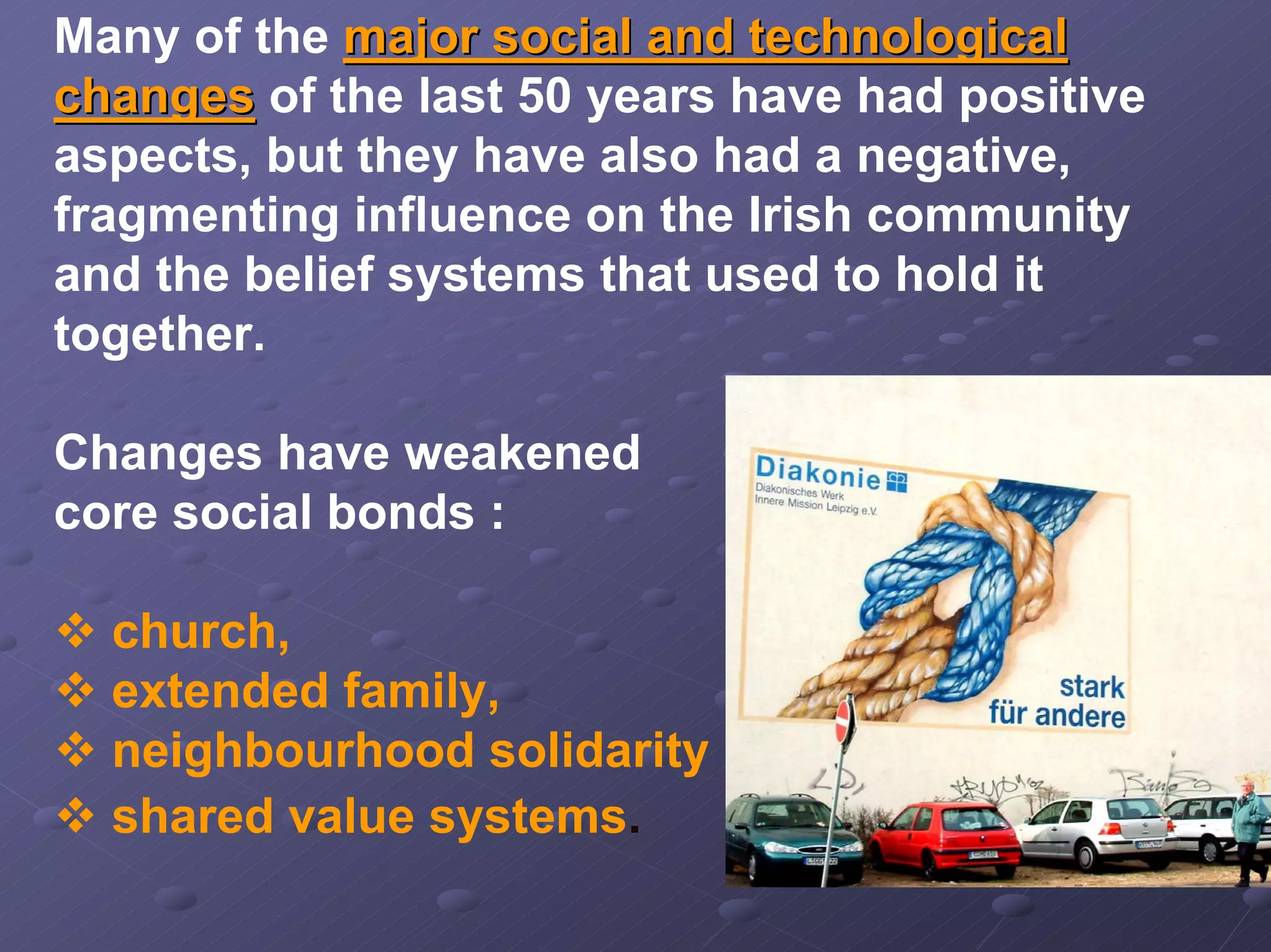 Many of the major social and technological
changes of the last 50 years have had positive
aspects, but they have also had a negative,
fragmenting influence on the Irish community
and the belief systems that used to hold it
together.
Changes have weakened
core social bonds :
church,
extended family,
neighbourhood solidarity
shared value systems.

 