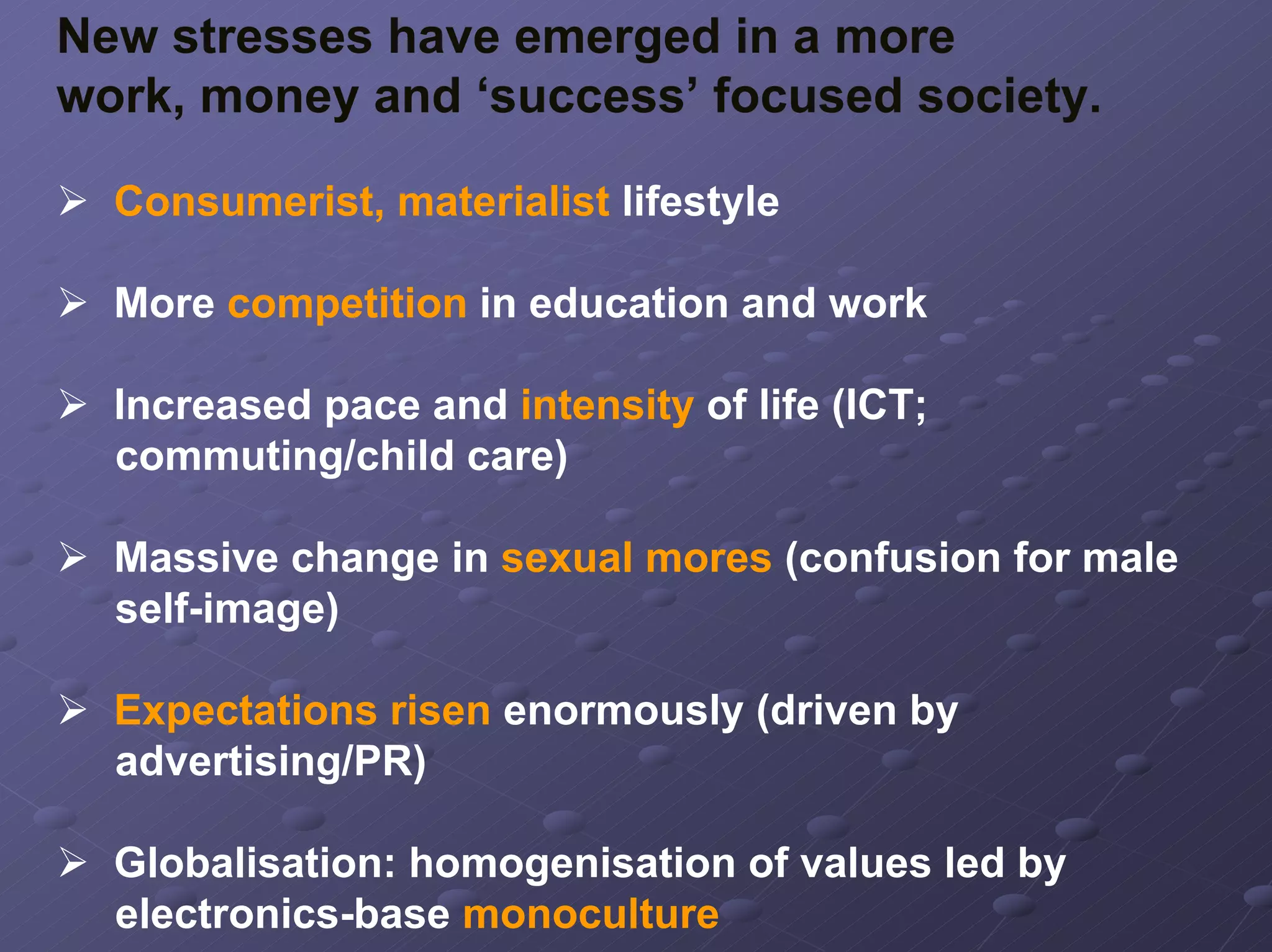 New stresses have emerged in a more
work, money and ‘success’ focused society.
Consumerist, materialist lifestyle
More competition in education and work
Increased pace and intensity of life (ICT;
commuting/child care)
Massive change in sexual mores (confusion for male
self-image)
Expectations risen enormously (driven by
advertising/PR)
Globalisation: homogenisation of values led by
electronics-base monoculture

 