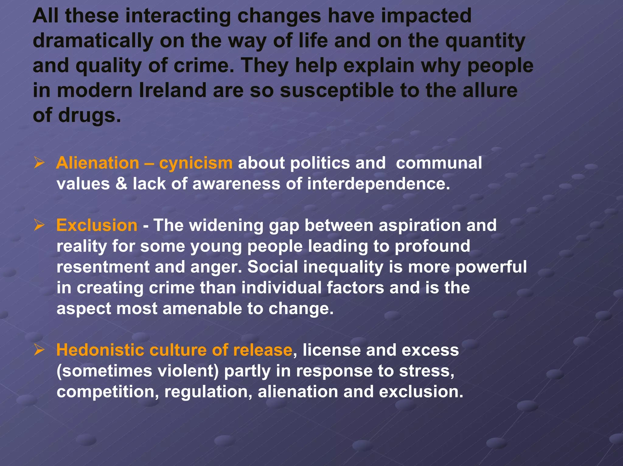 All these interacting changes have impacted
dramatically on the way of life and on the quantity
and quality of crime. They help explain why people
in modern Ireland are so susceptible to the allure
of drugs.
Alienation – cynicism about politics and communal
values & lack of awareness of interdependence.
Exclusion - The widening gap between aspiration and
reality for some young people leading to profound
resentment and anger. Social inequality is more powerful
in creating crime than individual factors and is the
aspect most amenable to change.
Hedonistic culture of release, license and excess
(sometimes violent) partly in response to stress,
competition, regulation, alienation and exclusion.

 