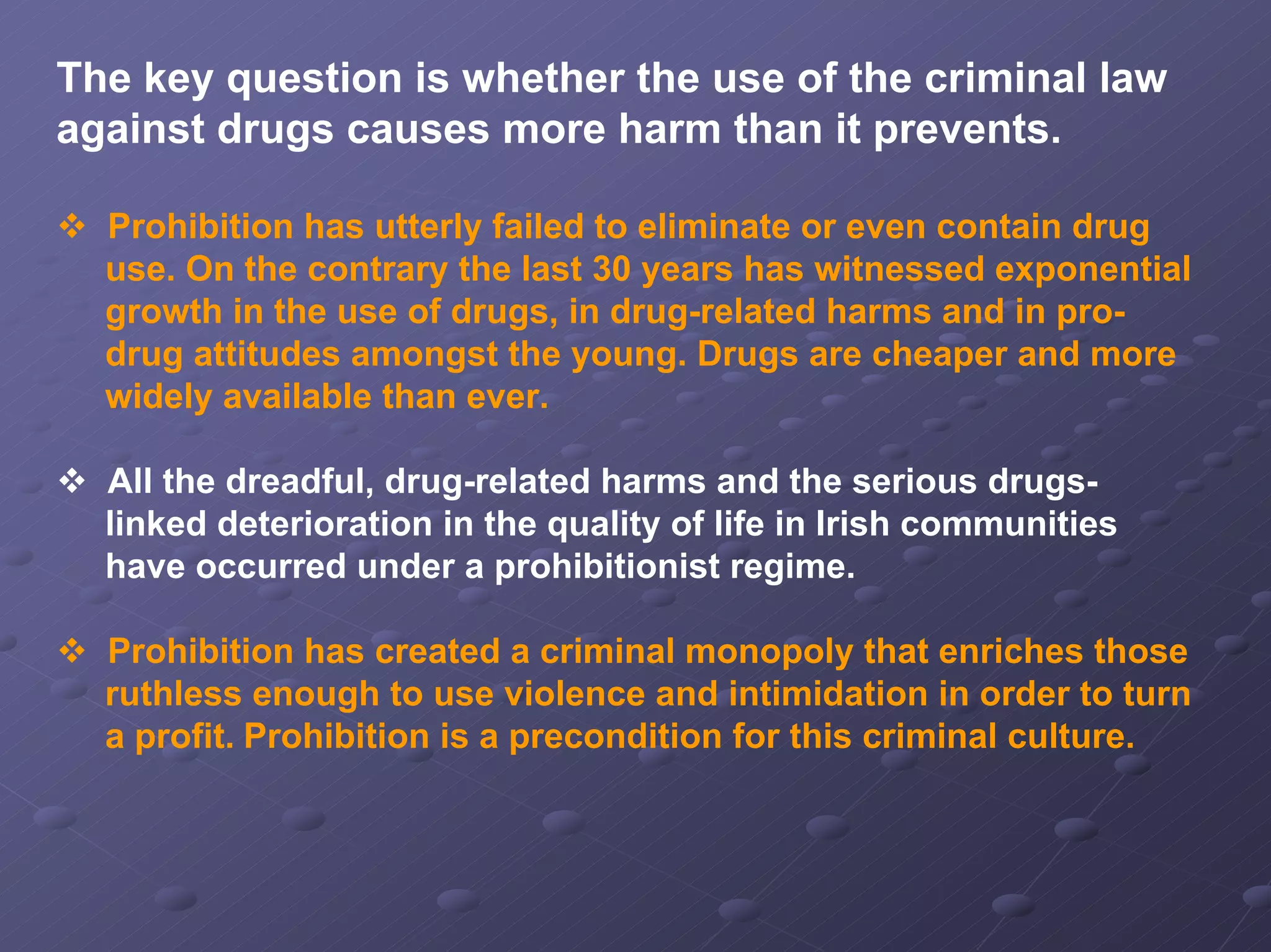 The key question is whether the use of the criminal law
against drugs causes more harm than it prevents.
Prohibition has utterly failed to eliminate or even contain drug
use. On the contrary the last 30 years has witnessed exponential
growth in the use of drugs, in drug-related harms and in prodrug attitudes amongst the young. Drugs are cheaper and more
widely available than ever.
All the dreadful, drug-related harms and the serious drugslinked deterioration in the quality of life in Irish communities
have occurred under a prohibitionist regime.
Prohibition has created a criminal monopoly that enriches those
ruthless enough to use violence and intimidation in order to turn
a profit. Prohibition is a precondition for this criminal culture.

 