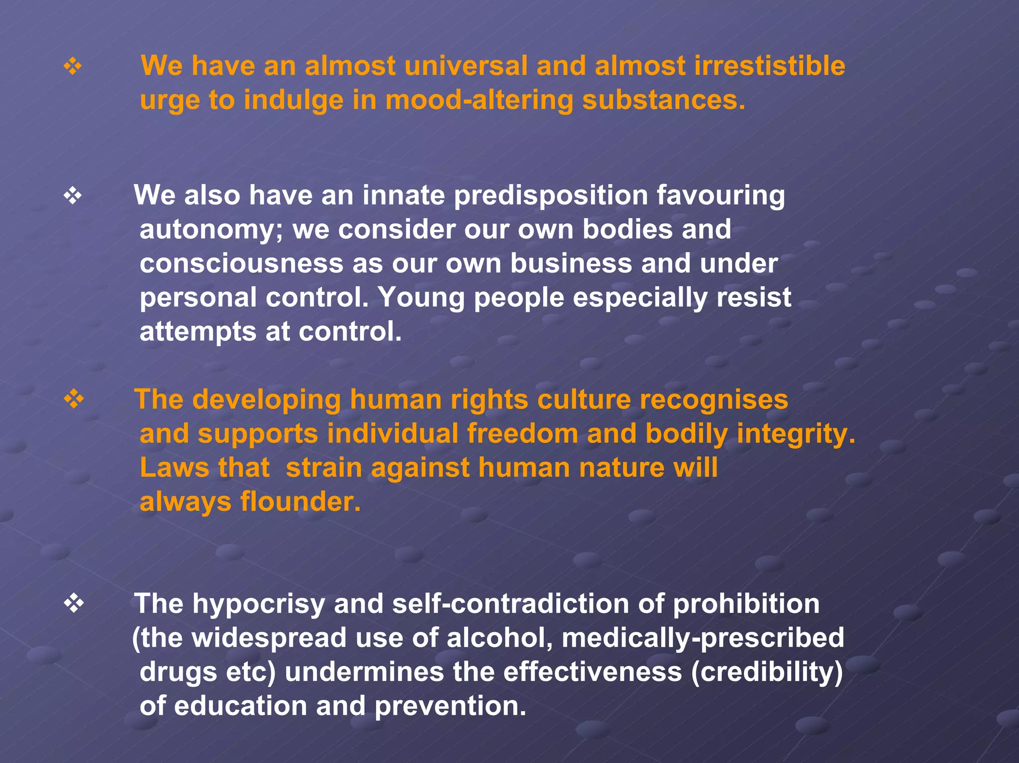 We have an almost universal and almost irrestistible
urge to indulge in mood-altering substances.
We also have an innate predisposition favouring
autonomy; we consider our own bodies and
consciousness as our own business and under
personal control. Young people especially resist
attempts at control.
The developing human rights culture recognises
and supports individual freedom and bodily integrity.
Laws that strain against human nature will
always flounder.

The hypocrisy and self-contradiction of prohibition
(the widespread use of alcohol, medically-prescribed
drugs etc) undermines the effectiveness (credibility)
of education and prevention.

 